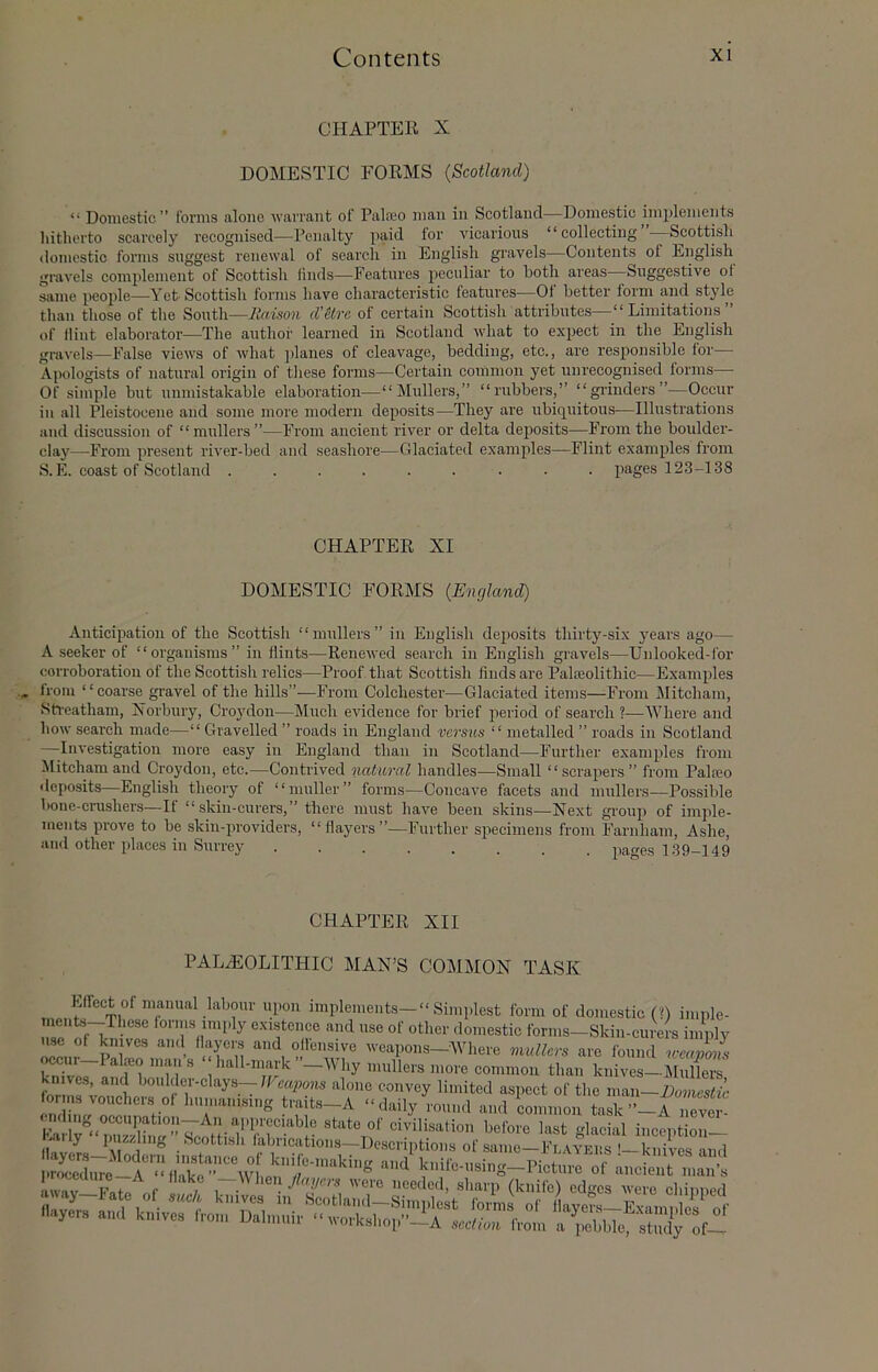 CHAPTEE X DOMESTIC FORMS (Scotland) “ Domestic” forms alone warrant of Palajo man in Scotland—Domestic implements hitherto searcely reeognised—Penalty paid for vicarious “collecting Scottish domestic forms suggest renewal of search in English gravels—Contents of English gravels comjilement of Scottish finds—Features peculiar to both areas Suggestive of same people—Yet Scottish forms have characteristic features—Of better form and style than those of the South—liaison d’Hre of certain Scottish attributes—“Limitations of flint elaborator—The author learned in Scotland what to expect in the English gravels—False views of what planes of cleavage, bedding, etc., are responsible for— Apologists of natural origin of these forms—Certain common yet unrecognised forms— Of simple but unmistakable elaboration—“IMullers,” “rubbers,” “gi’inders”—Occur in all Pleistocene and some more modern deposits—They are ubiquitous—Illustrations and discussion of “mullers”—From ancient river or delta deposits—From the boulder- clay—From present river-bed and seashore—Glaciated examples—Flint examples from S.E. coast of Scotland ......... images 123-138 CHAPTER XI DOMESTIC FORMS (England) Anticif)ation of the Scottish ‘ ‘ mullers ” in English deposits thirty-six years ago— A seeker of “organisms” in flints—Renewed search in English gravels—Unlooked-for corroboration of the Scottish I’elics—Proof that Scottish finds are Palajolithic—Examples from “coarse gi'avel of the hills”—From Colchester—Glaciated items—From Mitcham, Streatham, Xorbury, Croydon—Much evidence for brief iieriod of search ?—Where and how search made—“ Gravelled ” roads in England versus “ metalled ” roads in Scotland —Investigation more easy in England than in Scotland—Further examples from ^litchamand Croydon, etc.—Contrived natural handles—Small “scrapers” from Palteo deposits—English theory of “muller” forms—Concave facets and mullers—Possible hone-crushers—If “ skin-curers,” there must have been skins—Next group of imple- ments prove to be skin-providers, “flayers”—Further specimens from Farnham, Ashe, and other places in Surrey pages 139-149 CHAPTER XII PALAEOLITHIC MAN’S COMMON TASK Effect of manual labour upon implements—“ Simplest form of domestic (G imnle- existence and use of other domestic forms-Skin-curers imply use of knives and flayer.s and offensive weapons—Where mullers are found weanons ^cur-Palieo man’s “ hall-mark’’-Why mullers more common than knirs-llSrs knives, and boulder-clays—/Fmpems alone convey limited aspect of the man—Eomestic onus voucher,s of humanising traits-A “daily round and Lmmon -n l ug occupation-—All a,]of civilisation before last glacial incentioii— IWf rs . ‘^oottish fabrications—Descriptions of same—Flayeus '-knives and l<Mfe-using-Picture of ancient nmn’