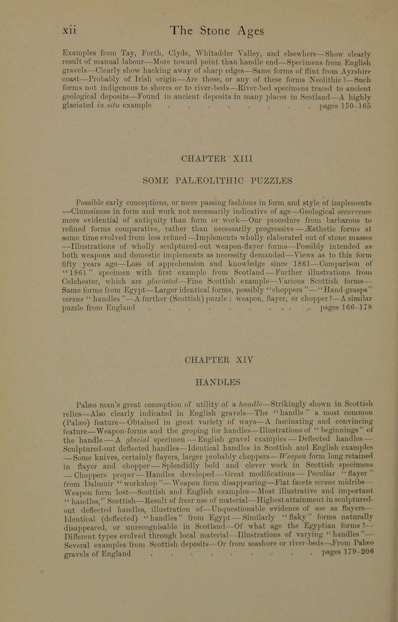 Examples from Tay, Forth, Clyde, Whitadder Valley, and elsewhere—Show clearly result of manual labour—More toward point than handle end—Specimens from English gravels—Clearly show hacking away of sharp edges—Same forms of flint from Ayrshire coast—Probably of Irish origin—Are these, or any of these forms Neolithic ?—Such forms not indigenous to shores or to I'iver-beds—River-bed specimens traced to ancient geological deposits—Found in ancient deposits in many places in Scotland—A highly glaciated ill siYm. example ........ pages 150-165 CHAPTER XIII SOME PALAEOLITHIC PUZZLES Possible early conceptions, or mere passing fashions in form and style of implements —Clumsiness in form and work not necessarily indicative of age—Geological occurrence more evidential of antiquity than form or work—Our procedure from barbarous to refined forms comparative, rather than necessarily progressive — Aesthetic fonns at some time evolved from less refined—Implements wholly elaborated out of stone masses —Illustrations of wholly sculptured-out weapon-flayer forms—Possibly intended as both weapons and domestic implements as neeessity demanded—A^iews as to this form fifty years ago—Loss of apj^rehension and knowledge since 1861—Comparison of “1861” specimen with first example from Scotland — Further illustrations from Colchester, which are glaciated—Fine Scottish example—A^arious Scottish forms^— Same forms from Egypt—Larger identical forms, possibly “choppers ”—“Hand-grasps” versus “handles”-—A further (Scottish) puzzle : weapon, flayer, or chopper?—A similar puzzle from England . . . . . . ... . pages 166-178 CHAPTER XIV HANDLES Palseo man’s great conception of utility of a handle—Strikingly shown in Scottish velics—Also clearly indicated in English gravels—The “handle” a most common (Paheo) feature—Obtained in great variety of ways—A fascinating and convincing feature—AVeapon-forms and the groiiing lor handles—Illustrations of “ beginnings” of the handle — A glacial specimen — English gravel examples — Deflected handles — Sculptured-out deflected handles—Identical handles in Scottish and English examples Some knives, certainly flayeis, larger probably chojipere—U'eapon form long retaine<l in flayer and chopper—Splendidly bold and clever work in Scottish specimens Choppens proper—Handles developed—(freat modifications—Peculiar “flayer” from Dalmuir “workshop”—AVeajion form disappearing—Flat facets versus midribs Wcaj)on form lost—Scotti.sh and Engli.sh examples—Alost illustrative and imi>ortant “ handles,” Scotti.sh-Ke.sult of freer use of material-Highestattainment in sculptured- out deflecteil handles, illustration of—Umiuestionable evidence of use as flayers— Identical (deflected) “handles” from Egyjit — Similarly “flaky” forms naturally disappeared, or unrecogni.sable in Scotlaml—Of what age the Egyj)tian forms ?— Difl'erent types evolved through local material- Illustrations of varying “handles”— Several exami>les from Scottish deposits—Or from seashore or river-beds—.From Pahvo gravels of England iwiges 179-206