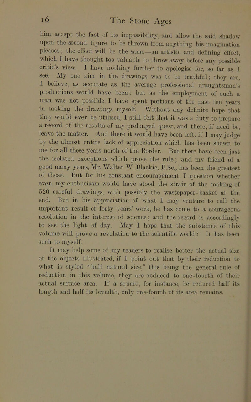 him accept the tact oi its impossibility, and allow the said shadow upon the second hgure to be thrown from anything his imagination pleases , the ellect will be the same—an artistic and defining effect, which I have thought too valuable to throwaway before any possible critic’s view. I have nothing further to apologise for, so far as I see. My one aim in the drawings was to be truthful; they are, I believe, as accurate as the average professional draughtsman’s productions would have been; but as the employment of such a man was not possible, I have spent portions of the past ten years in making the drawings myself Without any definite hope that they would ever be utilised, I still felt that it was a duty to prepare a record of the results of my prolonged quest, and there, if need be, leave the matter. And there it would have been left, if I may judge by the almost entire lack of appreciation whicli has been shown to me for all these years north of the Border. But there have been just the isolated exceptions which px’ove the rule; and my friend of a good many years, Mr. Walter W. Blackie, B.Sc., has been the greatest of these. But for his constant encouragement, I question whether even my enthusiasm would have stood the strain of the making of 520 careful drawings, with possibly the wastepaper-basket at the end. But in his appreciation of what I may venture to call the important result of forty years’ work, he has come to a courageous resolution in the interest of science; and the record is accordingly to see the light of day. May I hope that the substance of this volume will prove a revelation to the scientific world? It has been such to myself It may help some of my readers to realise better the actual size of the objects illustrated, if I point out that by their reduction to what is styled “half natural size,” this being the general rule of reduction in this volume, they are reduced to one-fourth of their actual surface area. If a square, for instance, be reduced half its length and half its breadth, only one-fourth of its area remains.