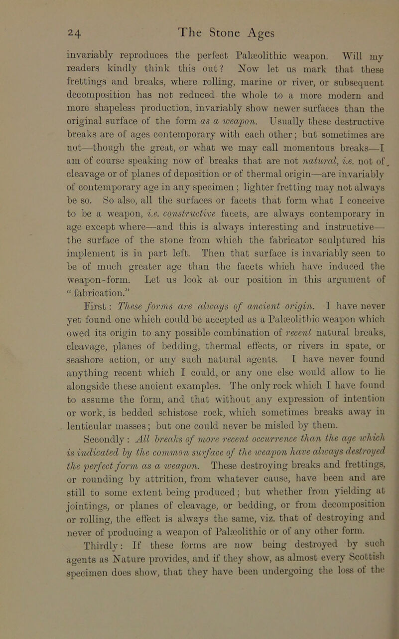 invariably reproduces the perfect Pabeolithic weapon. Will my readers kindly think this out? Now let us mark that these frettings and breaks, where rolling, marine or river, or subsequent decomposition has not reduced the whole to a more modern and more shapeless production, invariably show newer surfaces than the original surface of the forin as a weapon. Usually these destructive breaks are of ages contemporary with each other; but sometimes are not—though the great, or what we may call momentous breaks—I am of course speaking now of breaks that are not natural, i.e. not of, cleavage or of planes of deposition or of thermal origin—are invariably of contemporary age in any specimen; lighter fretting may not always be so. So also, all the surfaces or facets that form what I conceive to be a weapon, i.e. constructive facets, are always contemporary in age except where—and this is always interesting and instructive— the surface of the stone from which the fabricator sculptured his implement is in part left. Then that surface is invariably seen to be of much greater age than the facets which have induced the weapon-form. Let us look at our position in this argument of “ fabrication.” First; These forms are always of ancient origin. I have never yet found one which could be accepted as a Palseohthic weapon which owed its origin to any possible combination of recent natural breaks, cleavage, planes of bedding, thermal effects, or rivers in spate, or seashore action, or any such natural agents. I have never found anything recent which I could, or any one else would allow to he alongside these ancient examples. The only rock which I have found to assume the form, and that without any expression of intention or work, is bedded schistose rock, which sometimes breaks away in lenticular masses; but one could never be misled by them. Secondly ; All breaks of more recent occurrence than the age which is indicated by the common surface of the iveapon have always destroyed the perfect form as a ioeap>on. These destroying breaks and frettings, or rounding by attrition, from whatever cause, have been and are still to some extent being produced; but whether from yielding at jointings, or planes of cleavage, or bedding, or from decomposition or rolling, the effect is always the same, viz. that of destroying and never of producing a weapon of Paheolithic or of any otlier form. Thirdly: If these forms are now being destroyed by such agents as Nature provides, and if they show, as almost every Scottish specimen does show, that they liave been undergoing the loss of tlie