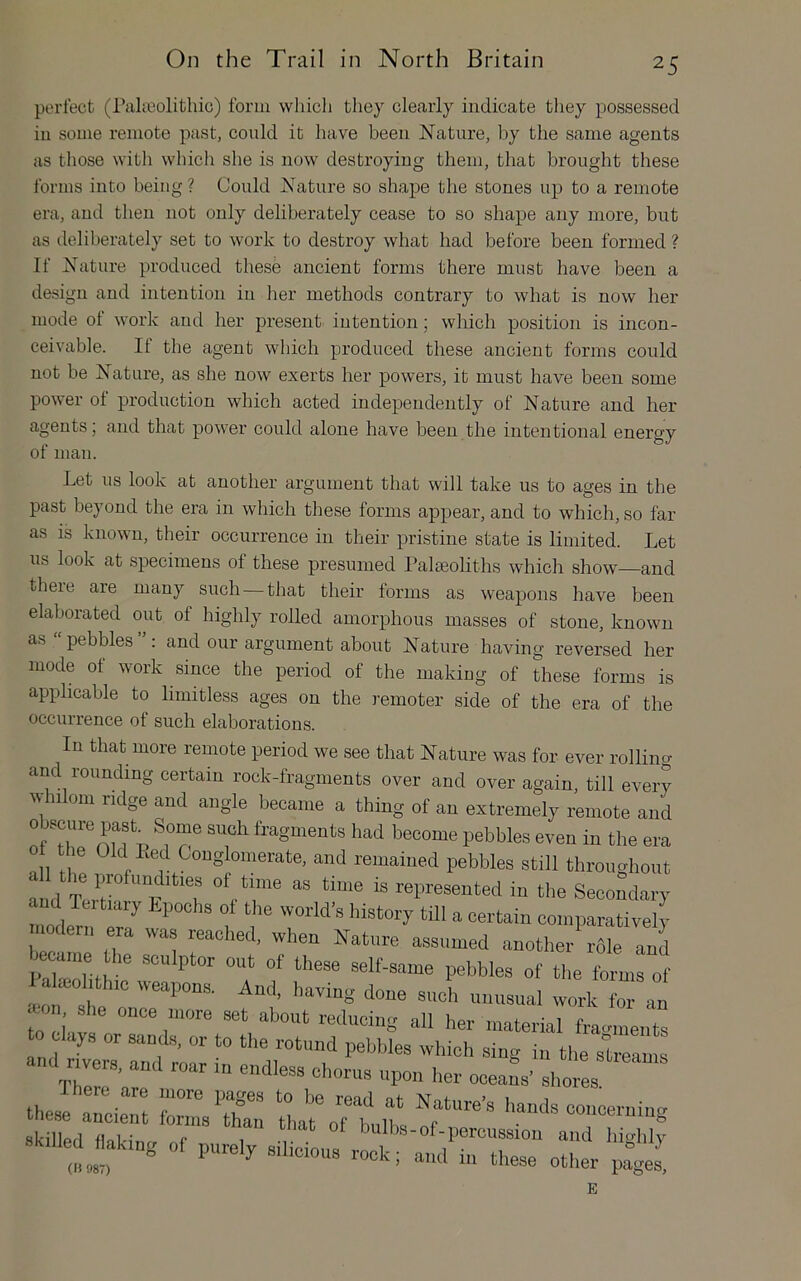 perfect (ralicolithic) form which they clearly indicate they possessed in some remote past, could it have been Nature, by the same agents as those with which she is now destroying them, that brought these forms into being ? Could Nature so shape the stones up to a remote era, and then not only deliberately cease to so shape any more, but as deliberately set to work to destroy what had before been formed ? If Nature produced these ancient forms there must have been a design and intention in her methods contrary to what is now her mode of work and her present intention; which position is incon- ceivable. If the agent which produced these ancient forms could not be Nature, as she now exerts her powers, it must have been some power of production which acted independently of Nature and her agents; and that power could alone have been the intentional enercv or man. Let us look at another argument that will take us to ages in the past beyond the era in which these forms appear, and to which, so far as is known, their occurrence in their pristine state is limited. Let us look at specimens of these presumed Palaeoliths which show—and there are many such—that their forms as weapoirs have been elaborated out of highly rolled amorphous masses of stone, known as “pebbles”: and our argument about Nature having reversed her mode of work since the period of the making of these forms is applicable to limitless ages on the remoter side of the era of the occurrence of such elaborations. In that more remote period we see that Nature was for ever rollina arid rounding certain rock-fragments over and over again, till every 11 0111 ridge and angle became a thing of an extremely remote and obscure past Some such fragments had become pebbles even in the era nil Conglomerate, and remained pebbles still throughout aiHl T of time as time is represented in the Secondary ud lertiary Lpochs of the world’s history till a certain comparatively nodern era was reached, when Nature assumed another^rble and 1 aUohtlnc weapon. And. having done such unnsual work for »on she once more set about reducing all her material fragments to clays or sands, or to the rotund pebbles which sing in the streams and r vers, and roar m endless chorus upon her ooeafs’ shores Ihere are more pages to be read at Nature’s hands concernino- sklfedTaWn “r bulbs-of-percussion and highty In ® ‘l«e- other p^gel E