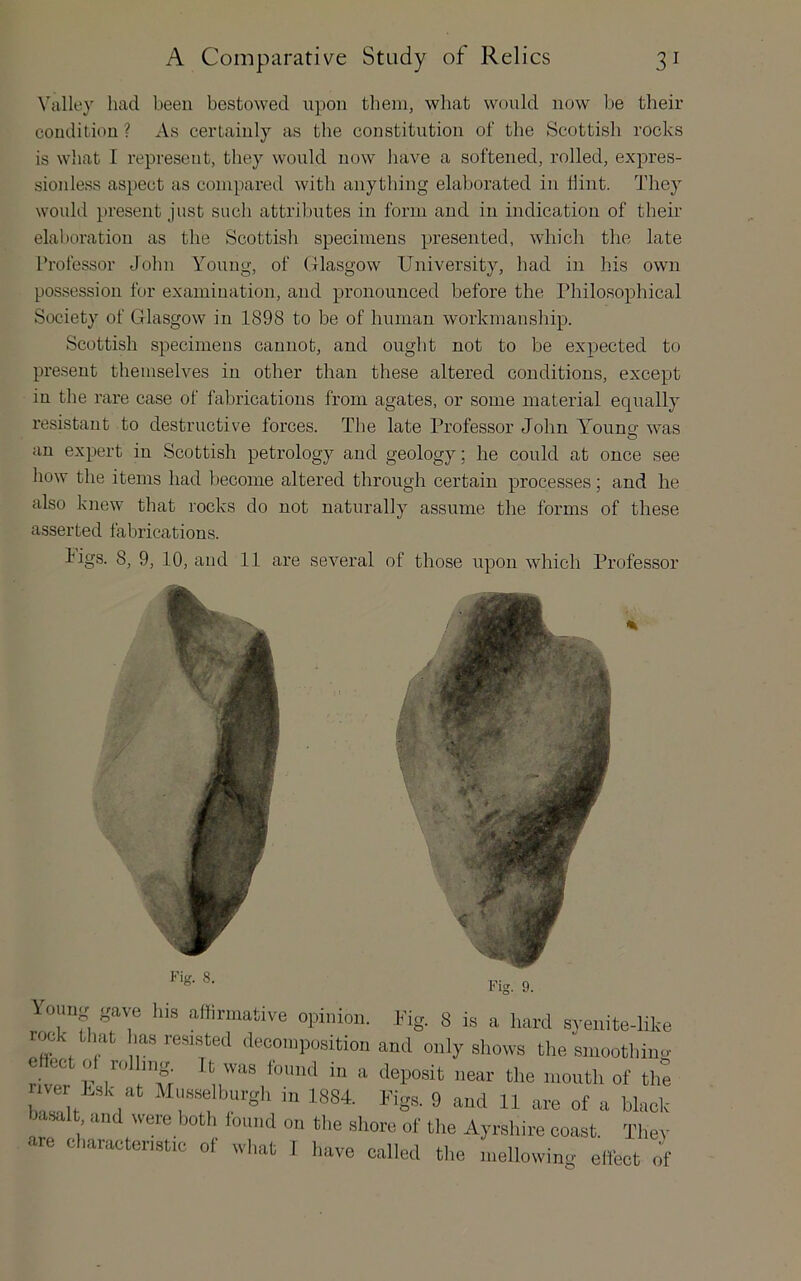 Valley had been bestowed upon them, wbat would now be their condition ? As certainly as the constitution of the Scottish rocks is what I represent, they would now have a softened, rolled, expres- sionless aspect as compared with anything elaborated in hint. They would present just such attributes in form and in indication of their elaboration as the Scottish specimens presented, which the late ITofessor John Young, of Glasgow University, had in his own possession for examination, and pronounced before the Philosophical Society of Glasgow in 1898 to be of human workmanship. Scottish specimens cannot, and ought not to be expected to present themselves in other than these altered conditions, except in the rare case of fabrications from agates, or some material equally resistant to destructive forces. The late Professor John Youno- was O an expert in Scottish petrology and geology; he could at once see how the items had become altered through certain processes; and he also knew that rocks do not naturally assume the forms of these asserted fabrications. Figs. 8, 9, 10, and 11 are several of those upon which Professor loimg gave liis afflrmative opinion, .fig. 8 is a hard syenite-like rock that has resisted deconipositiou and only shows tlie smoothiiw cHect oi rolling. It was found in a deposit near the month of the ballt I in 1884. Figs. 9 and 11 are of a black basalt and were both lound on the shore of the Ayrshire coast. Thev are characteristic of what I liave called the mellowing ellect of