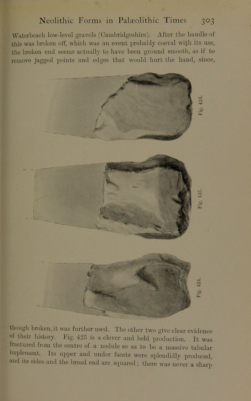 Waterbeach low-level gravels (Cambridgeshire). After the handle of this was broken off, which was an event probably coeval with its use, the broken end seems actually to have been ground smooth, as if to remove jagged points and edges that would hurt the hand, since, though broken, it was further used. The other two give clear evidence of their history. Fig. 425 is a clever and bold production. It was fractuied lioin the centre of a nodule so as to be a massive tabular implement. Its upper and under facets were splendidly produced, aud Its sides and the broad end are squared ; there was never a shaiqi