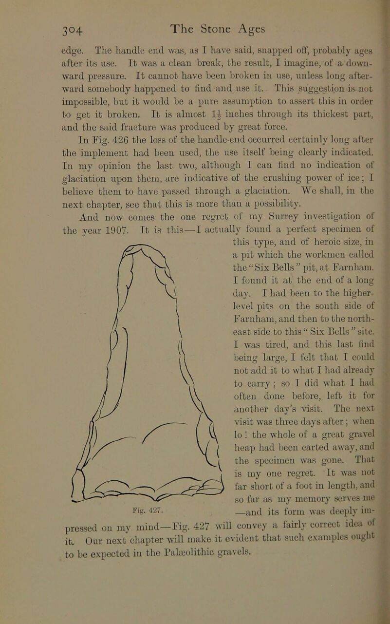f edge. The handle end was, as I have said, snapped oh', probably ages after its use. It was a cdean break, the result, I imagine, of a down- ward pressure. It cannot have been broken in use, unless long after- ward somebody happened to find and use it. This suggestion is. not impossible, but it would be a pure assumption to assert this in order to get it broken. It is almost inches through its thickest part, and the said fracture was produced by great force. In Fig. 426 the loss of the liandle-end occurred certainly long after the implement had been used, the use itself being clearly indicated. In my opinion the last two, although I can find no indication of glaciation upon them, are indicative of the crushing power of ice; I believe them to have passed through a glaciation. We shall, in the next chapter, see that this is more than a possibihty. And now conies the one regret of my Surrey investigation of the year 1907. It is this—I actually found a perfect specimen of this type, and of heroic size, in Fig. 4‘27. a pit which the workmen called the “Six Bells ” pit, at Faruham. I found it at the end of a long day. I had been to the higher- level pits on the south side of Farnhani, and then to the north- east side to this “ Six Bells ” site. I was tired, and this last find being large, I felt that I could not add it to what I had already to carry ; so I did what I had often done before, left it for another day’s visit. The next visit was three days after; when lo ! the whole of a great gravel hea]) had been carted away, and the specimen was gone. That is my one regret. It Wiis not far short of a foot in leugtli, and so far as my memory serves me —ami its form was deeply im- pressed on my mind—Fig. 427 \vill convey a fairly correct idea of it. Our next chapter will make it evident that such examples ought to be expected in the Paheolithic gravels.