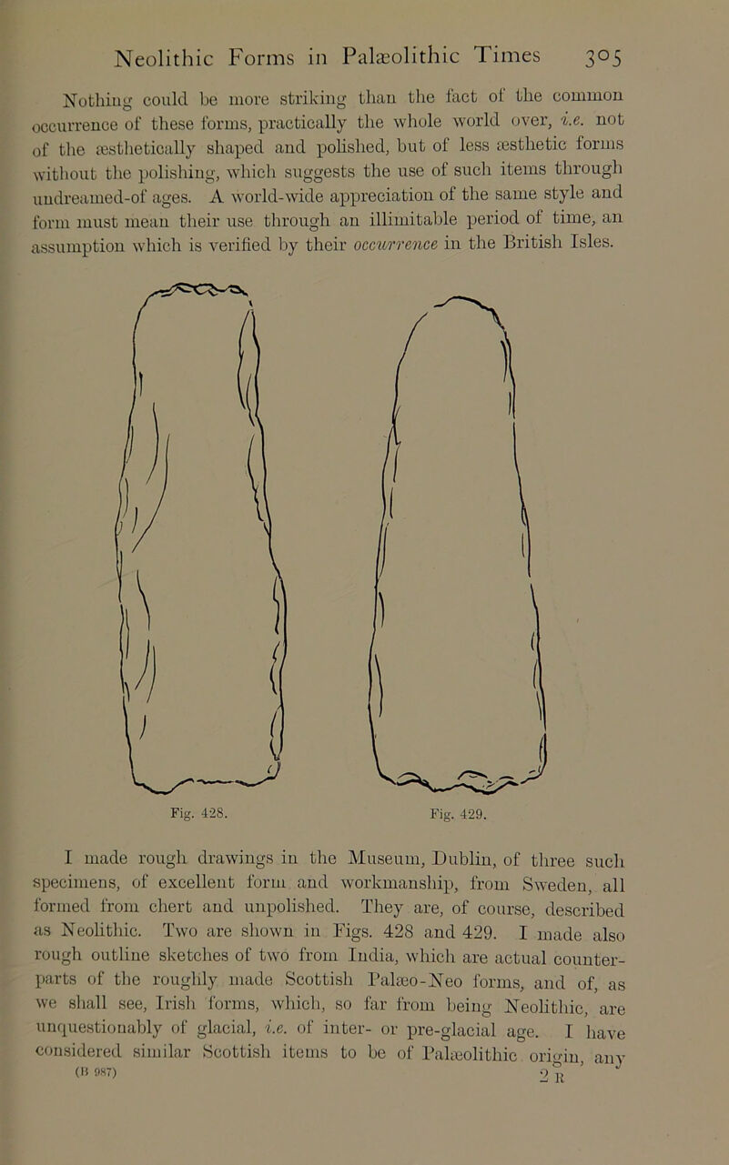 Nothing could be more striking tliau the fact ot the common occurrence of these forms, practically the whole world over, i.e. not of the eesthetically shaped and polished, but of less ^esthetic forms without the polishing, which suggests the use of such items through undreamed-of ages. A world-wide appreciation of the same style and form must mean their use through an illimitable period of time, an assumption which is verified by their occurrence in the British Isles. I made rough drawings in the Museum, Dublin, of three such specimens, of excellent form and workmanship, from Sweden, all formed from chert and unpolished. They are, of course, described as Neohthic. Two are shown in Bigs. 428 and 429. I made also rough outline sketches of two from India, which are actual counter- parts of the roughly made Scottisli Bala30-Neo forms, and of, as we shall see, Irish forms, which, so far from being Neolithic, are unquestionably of glacial, i.e. of inter- or pre-glacial age. I have