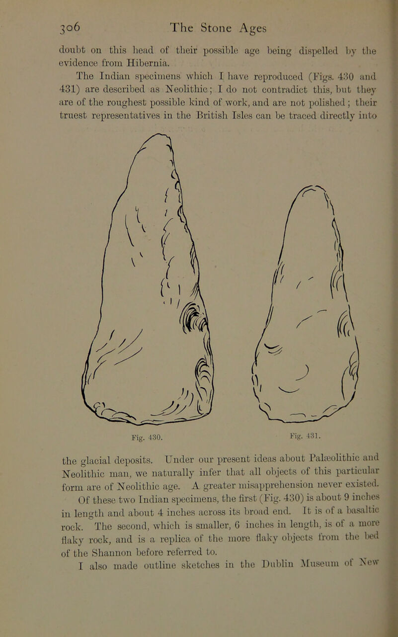 doiibt ou this head of their possible age being dispelled by the evidence from Hibernia. The Indian specimens which I have reproduced (Figs. 430 and 431) are described as Neolithic; I do not contradict this, but tiiey are of the roughest possible kind of work, and are not polished ; their truest representatives in the British Isles can be traced directly into the glacial deposits. Under our present ideas about Balaiolithic and Neolithic man, we naturally infer that all objects of this particular form are of Neolithic age. A greater misapprehension never existed. Of these two Indian specimens, the first (Fig. 430) is about 9 inches in length and about 4 inches across its broad end. It is of a basjiltic rock. The second, which is smaller, G inches in length, is of a more flaky rock, and is a replica of the more flaky objects trom the bed of the Shannon before referred to. I also made outline sketches in the Uiddin iUuseum ot New