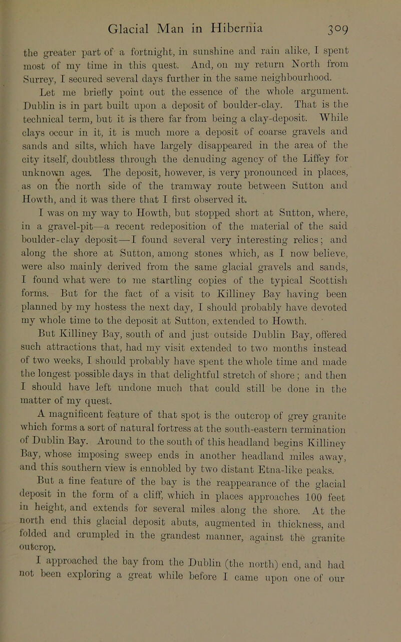 the greater part of a fortniglit, in siinsliine and rain alike, I spent most of ray time in this quest. And, on iiiy return North from Surrey, T secured several days further in the same neighbourhood. Let me briefly point out the essence of the whole argument. Dublin is in part built upon a deposit of boulder-clay. That is the technical term, but it is there far from being a clay-deposit. While clays occur in it, it is much more a deposit of coarse gravels and sands and silts, which have largely disappeared in the area of the city itself, doubtless through the denuding agency of the Liffey for unknown ages. The deposit, however, is very pronounced in places, as on the north side of the tramway route between Sutton and Jlowth, and it was there that I first observed it. I was on my way to Howth, but stopped short at Sutton, where, in a gravel-pit—a recent redeposition of the material of the said boulder-clay deposit—I found several very interesting relics; and along the shore at Sutton, among stones which, as I now believe, were also mainly derived from the same glacial gravels and sands, I found what were to me startling copies of the typical Scottish forms. But for the fact of a visit to Killiney Bay having been planned by my hostess the next day, I should probably have devoted my whole time to the deposit at Sutton, extended to Howth. But Killiney Bay, south of and just outside Dublin Bay, offered such attractions that, had my visit extended to two months instead of two weeks, I should probably have spent the whole time and made the longest possible days in that delightful stretch of shore ; and then I should have left undone much that could still be done in the matter of my quest. A magnificent feature of that spot is the outcrop of grey granite which forms a sort of natural fortress at the south-eastern termination of Dublin Bay. Around to the south of this headland begins Killiney Bay, who.se imposing .sweep ends in another headland miles away, and this southern view is ennobled by two distant Etna-like peaks. But a fine feature of the bay is the reappearance of the glacial deposit in the form of a cliff, which in places approaches 100 feet in height, and extends for several miles along the shore. At the noith end this glacial deposit abuts, augmented in thickness, and folded and crumpled in the grandest manner, against the granite outcrop. I approached the bay from the Dublin (the north) end, and had not been exploring a great while before I came upon one of our
