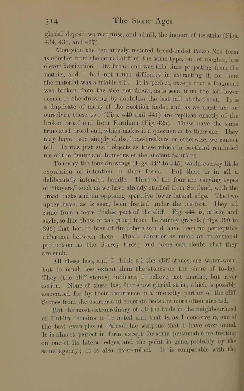 glacial deposit we recognise, and admit, the import o! its strim (Fi«-s. 434, 435, and 437). Alongside the tentatively restored In-oad-ended Palieo-Xeo Ibrm is another from the actual cliff of the same type, ljut of rougher, less clever fabrication. Its broad end was this time projecting from the matrix, and I had not much difficulty in extracting it, for here the material was a friable silt. It is perfect, except tliat a fragment was broken from the side not shown, as is seen from the left lower corner in the drawing, by doubtless the last fall at that spot. It is a duplicate of many of the Scottish finds; and, as we must see for ourselves, these two (Figs. 440 and 441) are replicas exactly of the broken broad end from Farnham (Fig. 425). These have the same truncated broad end, which makes it a question as to their use. They may have been simply clubs, bone-breakers or otherwise, we cannot tell. It was just such objects as these which in Scotland reminded me of the femur and humerus of the ancient Sauriaus. To many the four drawings (Figs. 442 to 445) would convey little e.xpression of intention in their forms. But there is in all a deliberately intended handle. Three of the four are varying types of “ flayers,’' such as we have already studied from Scotland, with the broad backs and an opposing operative lower lateral edge. The two upper have, as is seen, been fretted under the ice-foot. They all came from a more friable part of the cliff. Fig. 444 is, in size and style, so like those of the group from the Surrey gravels (Figs. 390 to 393) that had it been of Hint there would have been no perceptible difference between them. This I consider as much an intentional production as the Surrey finds; and none can doubt that they are such. All these last, and I think all the cliff stones, are water-worn, but to much less extent than the stones on the shore of to-day. They (the cliff stones) indicate, I believe, not marine, but river action. None of these last four show glacial stria?, which is possibly accounted for by their occurrence in a fine silty portion of the cliff. Stones from the coarser and concrete beds are more often striated. But the most extraordinary of all the finds in the neighbourhood of Dublin remains to be noted, and that is, as I conceive it, one of the best examples of Paheolithic weapons that I have ever tound. It is aluiost perfect in form, except for some presumable ice-fretting on one of its lateral edges, and the i>oint is gone, probably by the same agency; it is also river-rolled. It is comparable with the