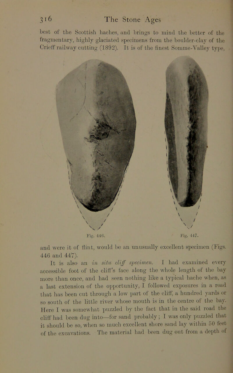 best of the Scottish baches, and la'iugs to initid the better of the fragmentary, higlily glaciated specimens from tlie boulder-clay of the Crieff railway cutting (1892). It is of the finest Somme-Valley type. Fig. 446. Fig. 447. and were it of flint, would be an unusually excellent specimen (Figs. 446 and 447). It is also an in situ cliff specimen. I had examined every aecessible foot of the cliff’s face along the whole length of the bay more than once, and had seen nothing like a typical hache when, as a last extension of the opportunity, I followed exposures in a road that has been cut through a low part of the cliff, a hundred yards or so south of the little river whose mouth is in the centre of the bay. Here I was somewhat puzzled by the fact that in the sjiid road the cliff had been dug into—for sand probably; 1 was only puzzled that it should bo so, when so much excellent shore sand lay within 50 feet of the excavations, d'be material had been dug out from a depth of