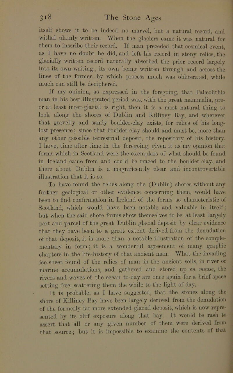 itself sliows it to be iutleed no marvel, but a natural record, and withal plainly written. When the glaciers came it was natural for them to inscribe their record. If man preceded that cosmical event, as I have no doubt he did, and left his record in stony relics, the glacially written record naturally absorbed the prior record largely into its own writing; its own being written through and across the lines of the former, by which process much was obliterated, while much can still be deciphered. If my opinion, as expressed in the foregoing, that Paheolithic man in his best-illustrated period was, with the great mammalia, pre- or at least inter-glacial is right, then it is a most natural thing to look along the shores of Dublin and Killiney Bay, and wherever that gravelly and sandy boulder-clay exists, for relics of his long- lost presence; since that boulder-clay should and must be, more than any other possible terrestrial deposit, the repository of his history. I have, time after time in the foregoing, given it as my opinion that forms which in Scotland were the exemplars of what should be found in Ireland came from and could be traced to the boulder-clay, and there about Dublin is a magnificently clear and incontrovertible illustration that it is so. To have found the relics along the (Dublin) shores without any further geological or other evidence concerning them, would have been to find confirmation in Ireland of the forms so characteristic of Scotland, which would have been notable and valuable in itself; but when the said shore forms show themselves to be at least largely part and parcel of the great Dublin glacial deposit by clear evidence that they have been to a great extent derived from the denudation of that deposit, it is more than a notable illustration of the comple- mentary in form; it is a wonderful agreement of many graphic chapters in the life-history of that ancient man. What the invading ice-sheet found of the relics of man in the ancient soils, in river or marine accumulations, and gathered and stored up en masse, the rivers and waves of the ocean to-day are once again for a brief space setting I'ree, scattering them the while to the light of day. It is probable, as I have suggested, that the stones along the shore of Killiney Bay have been largely derived trom the denudation of the formerly far more extended glacial deposit, which is now repiv- sented by its clilf exposure along that bay. It would be rash to assert that all or any given number of them were derived from that source ; but it is impossible to examine tlie contents ot that