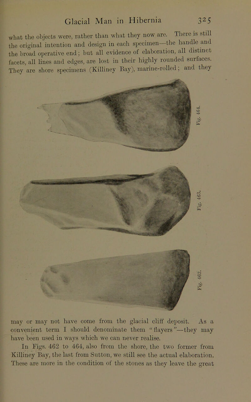what the objects were, rather than wliat they now are. Tliere is still tlie original intention and design in eacli specimen—the handle and the broad operative end; but all evidence of elaboration, all distinct facets, all lines and edges, are lost in tbeir highly rounded surfaces. Tliey are shore specimens (Killiney Bay), marine-rolled; and they may or may not have come from the glacial cliff deposit. As a convenient term I should denominate them “flayers”—they may have been used in ways which we can never realise. In Figs. 462 to 464, also from the shore, the two former from Killiney Bay, the last from Sutton, we still see the actual elaboration. These are more in tlie condition of the stones as they leave the great