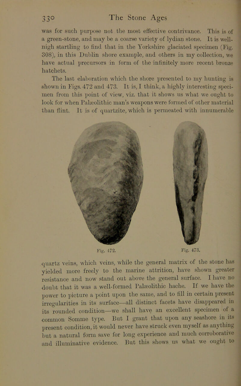 was for such purpose uot tlie most effective contrivauce. This is of a green-stone, and may be a coarse variety of lydian stone. It is well- nigh startling to find tliat in the Yorkshire glaciated specimen (Fig. 308), in this Dublin shore example, and others in my collection, we have actual precursors in form of the infinitely more recent bronze hatchets. The last elaboration whicli the shore presented to my hunting is shown in Figs. 472 and 473. It is, I think, a highly interesting speci- men from this point of view, viz. that it shows us what we ought to look for when Palaeolithic man’s weapons were formed of other material than flint. It is of quartzite, which is permeated with innumerable quartz veins, which veins, while the general matrix of the stone has yielded more freely to the marine attrition, have shown greater resistance and now stand out above the general surface. I have no doubt that it was a well-formed I’alffiolithic hache. If we have the power to picture a point upon the same, and to fill in certain present irregularities in its surface—all distinct facets have disappeared in its rounded condition—we shall have an excellent specimen of a common Somme type. But I grant that upon any seashore in its present condition, it would never have struck even myself as anything but a natural form save for long experience and much corroborative and illuminative evidence. But this sliows us what we ought to 1 Fig. 472, Fig. 473,