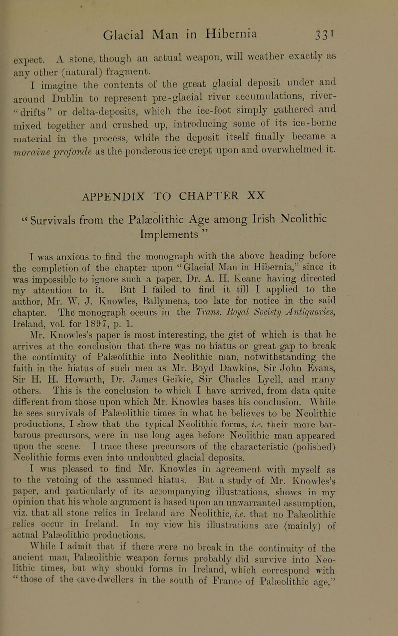 expect. A stone, though an actual weapon, will weather exactly as any other (natural) Iragnient. I imagine the contents of the great glacial deposit under and around Dublin to represent pre-glacial river accumulations, river- drifts” or delta-deposits, which the ice-foot simply gathered and mixed together and crushed up, introducing some of its ice-borne material in the process, while the deposit itself finally became a moraine profonde as the ponderous ice crept upon and overwhelmed it. APPENDIX TO CHAPTER XX “Survivals from the Palaeolithic Age among Irish Neolithic Implements ” I was anxious to find the monograph with the above heading before the completion of the chapter upon “Glacial Man in Hibernia,” since it was impossible to ignoi'e such a paper. Dr. A. H. Keane having directed my attention to it. But I failed to find it till I applied to the author, Mr. W. J. Knowles, Ballymena, too late for notice in the said chapter. The monograph occurs in the Trans. Royal Society Antiquaries, Ireland, vol. for 1897, p. 1. Mr. Knowles’s paper is most interesting, the gist of which is that he arrives at the conclusion that there was no hiatus or great gap to break the continuity of Palaeolithic into Neolithic man, notwithstanding the faith in the hiatus of such men as Mr. Boyd Dawkins, Sir John Evans, Sir H. H. Howarth, Dr. James Geikie, Sir Charles Lyell, and many others. This is the conclusion to which I have arrived, from data quite different from those upon which Mr. Knowles bases his conclusion. While he sees survivals of Palaeolithic times in what he believes to be Neolithic productions, I show that the typical Neolithic forms, i.e. their more bar- barous precursors, were in use long ages before Neolithic man appeared upon the scene. I trace these precursors of the characteristic (polished) Neolithic forms even into undoubted glacial deposits. I was pleased to find Mr. Knowles in agreement with myself as to the vetoing of the assumed hiatus. But a study of Mr. Knowles’s paper, and particularly of its accompanying illustrations, shows in my opinion that his whole argiimcnt is based upon an unwarranted assumption, viz. that all stone relics in Ii'eland are Neolithic, z.e. that no Palfeolithic relics occur in Ireland. In my view his illustrations are (mainly) of actual Palaeolithic productions. W hilc I admit that if there were no break in the coiitinuitv of the ancient man. Palaeolithic weapon forms probably did survive into Neo- lithic times, but why should forms in Ireland, Avhich correspond with “those of the cave-dAvellers in the south of France of Palfeolithic ace.”