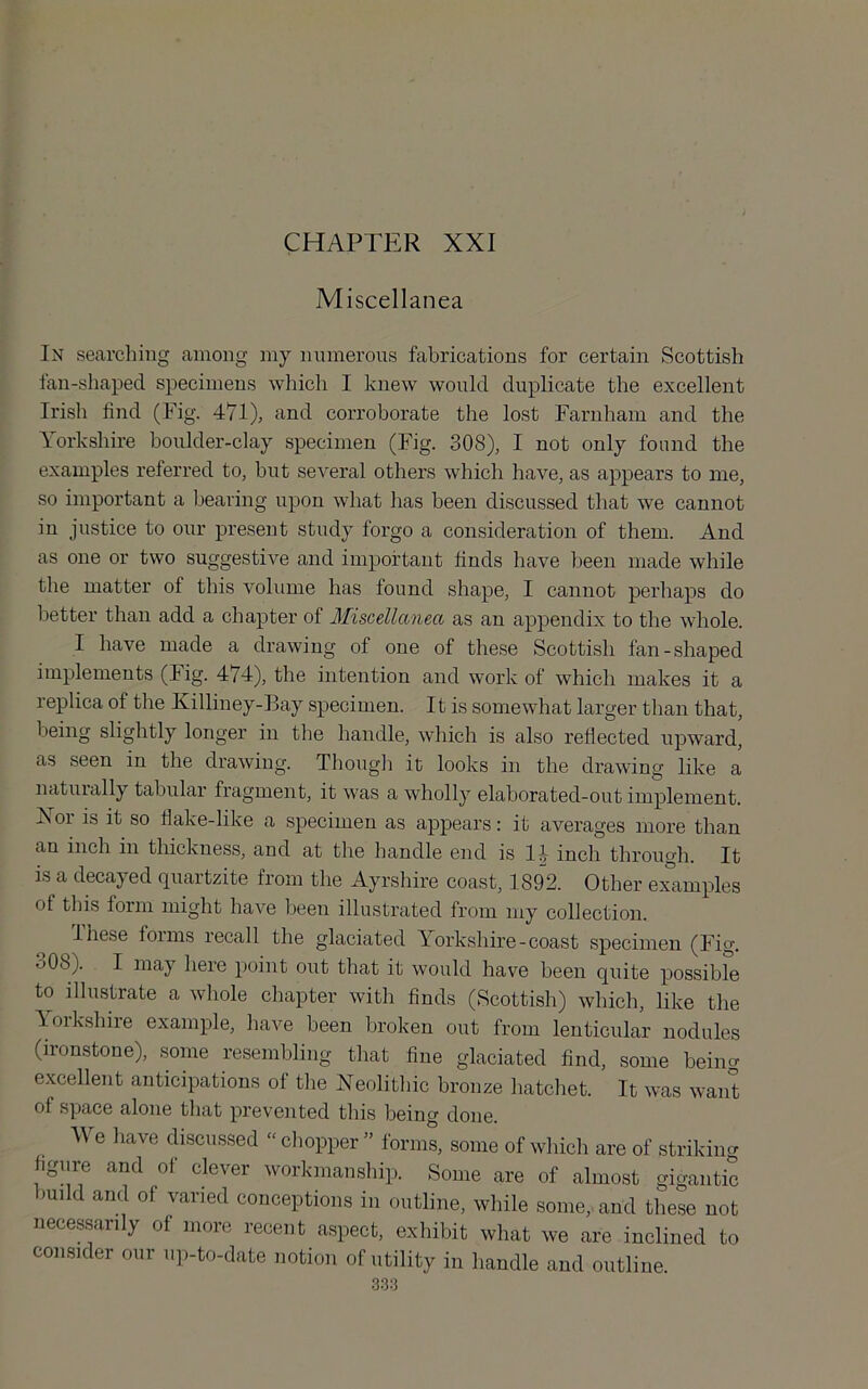 CHAPTER XXI Miscellanea In searching among my numerous fabrications for certain Scottish fan-shaped specimens which I knew would duplicate the excellent Irish find (Fig. 471), and corroborate the lost Farnham and the \orkshire boulder-clay specimen (Fig. 308), I not only found the examples referred to, but several others which have, as appears to me, so important a bearing upon what has been discussed that we cannot in justice to our present study forgo a consideration of them. And as one or two suggestive and important finds have been made while the matter of this volume has found shape, I cannot perhaps do better than add a chapter of Miscellanea as an appendix to the whole. I have made a drawing of one of these Scottish fan-shaped implements (Fig. 474), the intention and work of which makes it a replica of the Killiney-Bay specimen. It is somewhat larger than that, being slightly longer in the handle, which is also reflected upward, as seen in the drawing. Though it looks in the drawing like a naturally tabular fragment, it was a wholly elaborated-out implement. Xor is it so flake-like a specimen as appears: it averages more than an inch in thickness, and at the handle end is 14 inch through. It is a decayed quartzite from the Ayrshire coast, 1892. Other ex°amples of this form might have been illustrated from my collection. These forms recall the glaciated Yorkshire-coast specimen (Fig. o08). I may here point out that it would have been quite possible to illustrate a whole chapter with finds (Scottish) which, like the loikshire example, have been broken out from lenticular nodules (ironstone), some resembling that fine glaciated find, some being excellent anticipations of the Neolitliic bronze hatchet. It was want of space alone that prevented this being done. We liave discussed “ chopper ” forms, some of which are of striking figure and of clever workmanship. Some are of almost gigantic build and of varied conceptions in outline, while some, and these not necessarily of more recent aspect, exhibit what we are inclined to consider our up-to-date notion of utility in handle and outline.