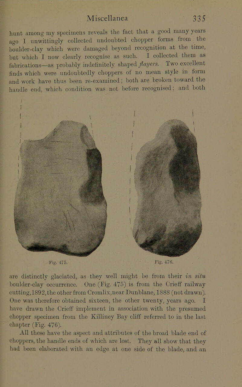 Fig. 475. Fig. 476. are distinctly glaciated, as they well might be from their in situ houlder-clay occurrence. One (Fig. 475) is from the Crieff railway cutting,1892,the other from Cromlix,near Dunblane, 1888 (not drawn). One was therefore obtained sixteen, the other twenty, years ago. I have drawn the Crieff implement in association with the presumed chopper specimen from the Killiney Bay cliff referred to in the last chapter (Fig. 476). All these have the aspect and attributes of the broad blade end of choppers, the handle ends of which are lost. They all show that they had been elaborated with an edge at one side of the blade, and an hunt among my specimens reveals the fact that a good many years ago 1 unwittingly collected undoubted chopper forms from the boulder-clay which were damaged beyond recognition at tbe time, but which I now clearly recognise as such. I collected them as fabrications—as probably indefinitely shaped flayers. Two excellent finds which were undoubtedly choppers of no mean style in form and work have thus been re-examined; both are broken toward tbe handle end, whicli condition was not before recognised; and both