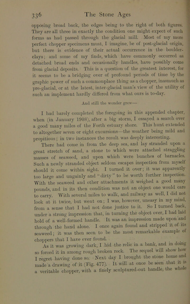 opposing broad back, the edges being to the right of both ligures. ’ They are all three in exactly the condition one might expect of such • forms as had passed through the glacial mill. Most of my more perfect chopper specimens must, I imagine, be of post-glacial origin, but there is evidence of their actual occurrence in the boulder- clays ; and some of my finds, which have commonly occurred as detached broad ends and occasionally handles, have possibly come from glacial deposits. This is a question of the greatest interest, for it seems to be a bridging over of profound periods of time by the graphic power of such a commonplace thing as a chopper, inasmuch as pre-glacial, or at the latest, inter-glacial man’s view of the utility of such an implement hardly differed from what ours is to-day. And still the wonder grew— I had barely completed the foregoing in this appended chapter, when (in January 1908), after a big storm, I essayed a search over a good many miles of the Forth estuary shore. This hunt extended to altogether seven or eight excursions—the weather being mild and propitious; in two instances the result was deeply interesting. There had come in from the deep sea, and lay stranded upon a great stretch of sand, a stone to which were attached stragghng masses of seaweed, and upon which were bunches of barnacles. Such a newly stranded object seldom escapes inspection from myself should it come within sight. I turned it over; it was apparently too large and ungainly and “ dirty ” to be worth further inspection. With the seaweed and other attachments it weighed a good many pounds, and in its then condition was not an object one NAOuld care to carry. With several miles to walk, and railway as well, I did not look at it twice, but went on; I was, however, uneasy in my mind, from a sense that I had not done justice to it. So I turned back, under a strong impression that, in turning the object over, I had laid hold of a well-formed handle. It was an impression made upon and through the hand alone. I once again found and stripped it of its seaweed; it was then seen to be the most remarkable example of choppers that I have ever found. As it was growing dark, I hid the relic in a bank, and in doing so forced it in among rough broken rock. The sequel will show how I regret having done so. Next day I brought the stone home and made a drawing of it (Fig. 4770- It will at once be seen that it is a veritable chopper, with a finely sculptured-out handle, the wliole
