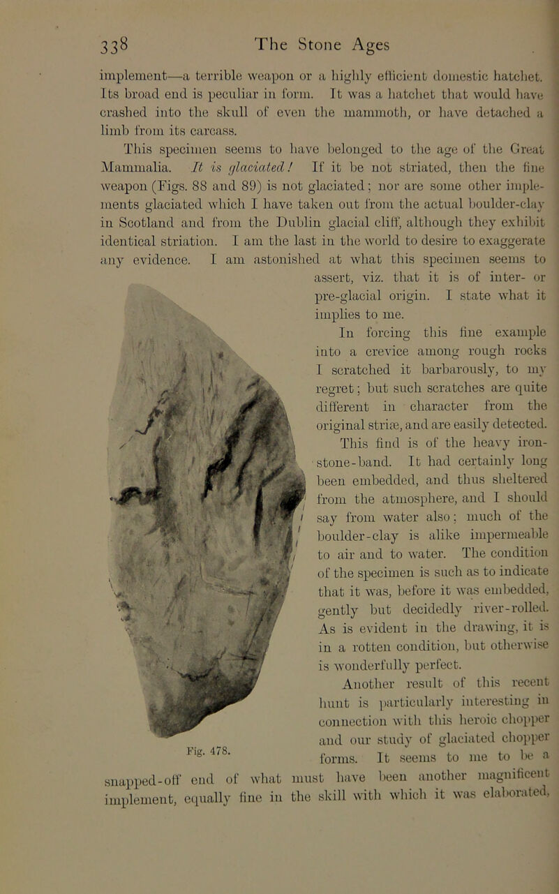 implement—a terrible weapon or a bigbly etlicient domestic hatchet. Its broad end is peculiar in Ibrm. It was a hatchet that would have crashed into the skull of even the mammoth, or have detached a limb from its carcass. This specimen seems to have belonged to the age of the Great Mammalia. It is glaciated! If it be not striated, then the fine weapon (Figs. 88 and 89) is not glaciated; nor are some other imple- ments glaciated which I have taken out from the actual boulder-clay in Scotland and from the Dublin glacial cliff, although they exhibit identical striation. I am the last in the world to desire to exaggerate any evidence. I am astonished at what this specimen seems to assert, viz. that it is of inter- or pre-glacial origin. I state what it impKes to me. In forcing this fine example into a crevice among rough rocks I scratched it barbarously, to my regret; but such scratches are quite different in character from the original stripe, and are easily detected. This find is of the heavy iron- stone-band. It had certainly long been embedded, and thus sheltered from the atmosphere, and I should say from water also; much of the boulder-clay is alike impermeable to air and to water. The condition of the specimen is such as to indicate that it was, before it was eudjedded, gently but decidedly river-rolled. As is evident in the drawing, it is in a rotten condition, but otherwise is wonderfully perfect. Another result of this recent hunt is ])articularly interesting in connection with this heroic chopper and our study of glaciated chopper forms. It seems to me to be a snapped-off cud of what must have been another magnificent implement, eciually fine in the skill with which it was elalwrated,