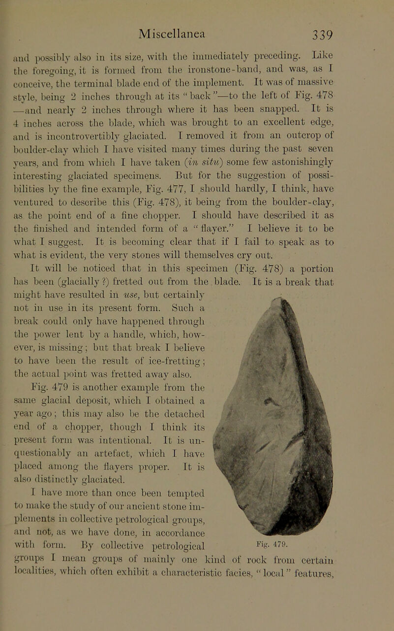 anil iiossibly also in its size, with the immediately preceding. Like tlie foregoing, it is formed from the ironstone-band, and was, as I conceive, the terminal blade end of the implement. It was of massive style, being 2 inches through at its “ back ”—to the left ot Fig. 478 —and nearly 2 inches through where it has been snapped. It is 4 inches across the blade, which was brought to an excellent edge, and is incoutrovertibly glaciated. I removed it from an outcrop of boulder-clay whicli I have visited many times during the past seven years, and from which I have taken {in situ) some few astonishingly interesting glaciated specimens. But for the suggestion of possi- bilities by the fine example. Fig. 477, I should hardly, I think, have ventured to describe this (Fig. 478), it being from the boulder-clay, as the point end of a fine chopper. I should have described it as the finished and intended form of a “ flayer.” I believe it to be what I suggest. It is becoming clear that if I fail to speak as to what is evident, the very stones will themselves cry out. It will be noticed that in this specimen (Fig. 478) a portion has been (glacially ?■) fretted out from the blade. It is a break that might have resulted in use, but certainly not in use in its present form. Such a break could only have happened through the power lent by a handle, which, how- ever, is missing; but that break I believe to have been the result of ice-frettincr; the actual poiut was fretted away also. Fig. 479 is another example from the same glacial deposit, which I obtained a year ago; this may also Ije the detached end of a chopper, thougli I think its present form was intentional. It is un- cpiestional)ly an artefact, which I have placed among the flayers proper. It is also distinctly glaciated. I have more than once been tempted to make the study of our ancient stone im- plements in collective petrological groups, and not, as we have done, in accordance with form. By collective petrological groups I mean groups of mainly one kind of rock from certain localities, whicli often exhibit a characteristic facies, “ locul ” features.