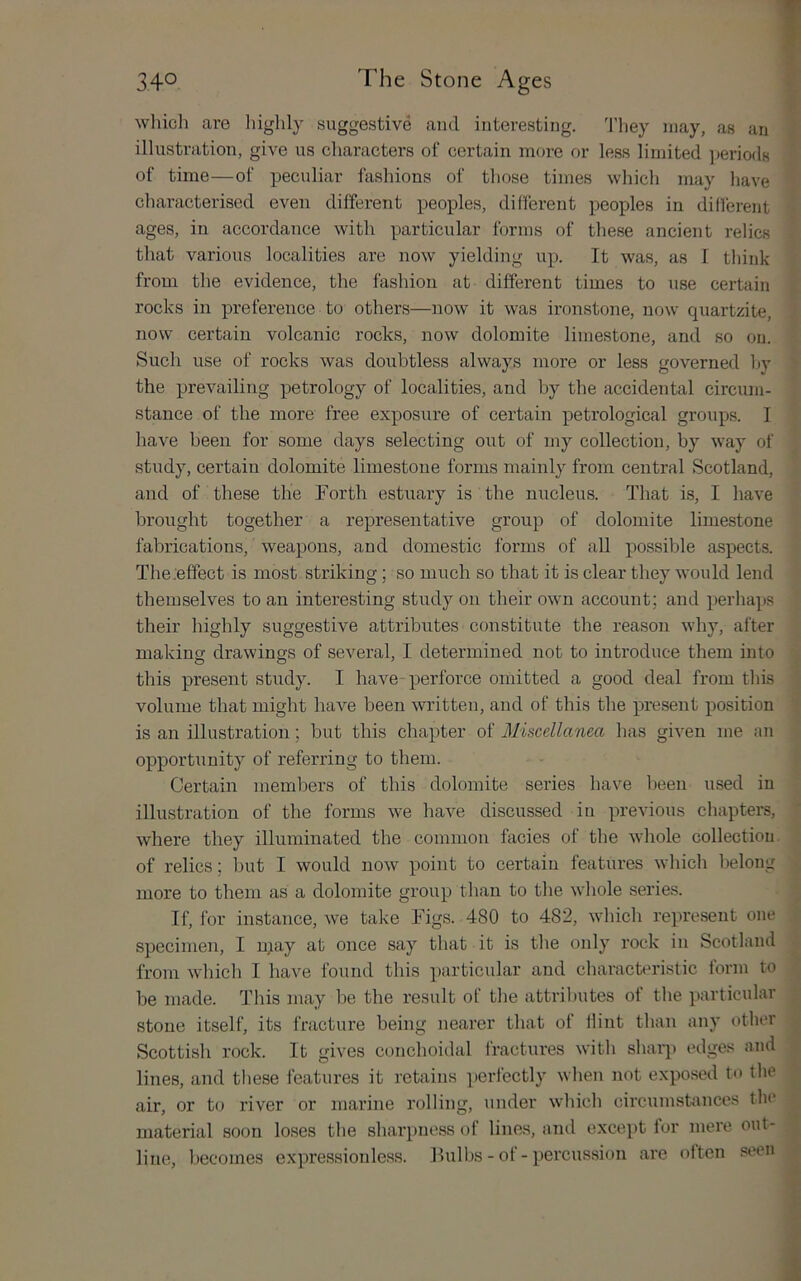 wliicli are highly suggestive and interesting. 'I’liey may, as an illustration, give us characters of certain more or less limited periods of time—of peculiar fashions of those times which may have characterised even different peoples, different peoples in different ages, in accordance with particular forms of these ancient relics that various localities are now yielding up. It was, as I think from the evidence, the fashion at different times to use certain rocks in preference to others—now it was ironstone, now quartzite, now certain volcanic rocks, now dolomite limestone, and so on. Such use of rocks was doubtless always more or less governed hy the prevailing petrology of localities, and by the accidental circum- stance of the more free exposure of certain petrological groups. I have been for some days selecting out of my collection, by way of study, certain dolomite limestone forms mainly from central Scotland, and of these the Forth estuary is the nucleus. That is, I have brought together a representative group of dolomite limestone fabrications, weapons, and domestic forms of all possible aspects. The .effect is most striking; so much so that it is clear they would lend themselves to an interesting study on their own account; and perhaps their highly suggestive attributes constitute the reason why, after making drawings of several, I determined not to introduce them into this present study. I have perforce omitted a good deal from this volume that might have been written, and of this the present position is an illustration; but this chapter of Miscellanea has given me an opportunity of referring to them. Certain members of this dolomite series have been used in illustration of the forms we have discussed in previous chapters, where they illuminated the common facies of the whole collection of relics; but I would now point to certain features whicli belong more to them as a dolomite group than to tlie wliole series. If, for instance, we take Figs. 480 to 482, which represent one specimen, I n;ay at once say that it is the only rock in Scotland from which I have found this i)articular and characteristic form to be made. This may he the result of tlie attril)utes of tlie particular stone itself, its fracture being nearer that of Hint than any other Scottish rock. It gives conchoidal fractures with sharp edges and lines, and these features it retains perfectly when not exposed to tlie air, or to river or marine rolling, under which circumstances the material soon loses the sharpness of lines, and except tor mere out- line, becomes expressionless. Fulbs - of - percussion are often seen
