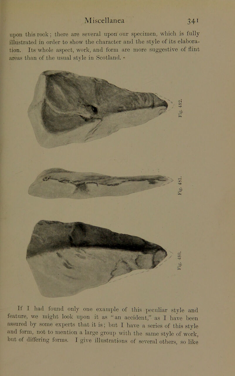 upon this rook; there are several upon our specimen, wliich is fully illustrated in order to show the character and tlie style of its elabora- tion. Its whole aspect, work, and form are more suggestive of flint areas than of the usual style iu Scotland. • T1 I had found only one example of this peculiar style and feature, we miglit look upon it as “an accident,” as I have been assuied by some experts that it is j but I have a series of this style and foim, not to mention a large grou]) witli tlie same style of work, but of differing forms. I give illustrations of several otliers, so like