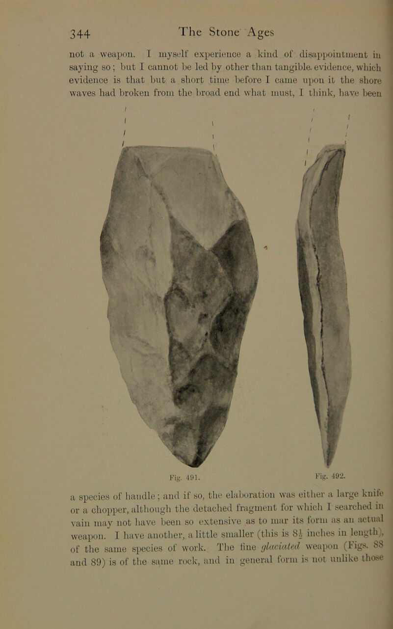not a weapon. I myself experience a kind of disappointuient in saying so; but I cannot be led by other than tangibla evidence, which evidence is that but a short time before I came ui)on it the shore waves had broken from the l)road end what must, I think, have been Fig. 491. / / Fig. 49‘i. a species of handle \ and it so, the elaboration was eitlier a large kuile or a chopper, although the detached fragment for which I i^earched m vain may not have been so extensive as to mar its torm as an actual weapon. I have another, a little smaller (this is 81 inches in length), of the same species of work. The fine (jkmaled weapon (bigs. 8b and 89) is of the same rock, and in general form is not unlike those