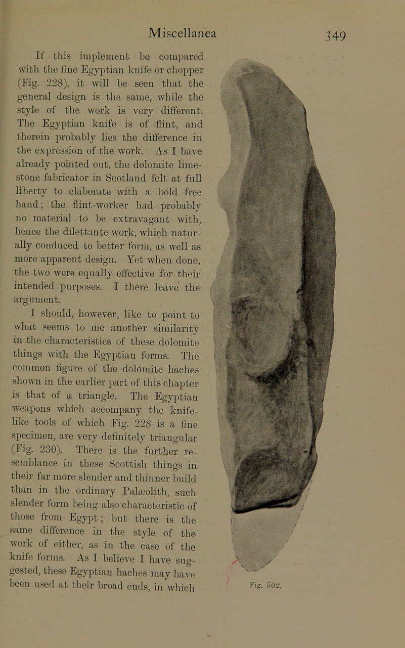 If this imj)lemeut be compared ■\vitli the tine Egyptian knife or chopper (Eig. 228), it will be seen tliat the general design is the same, while the style of the work is very different. The Egyptian knife is of flint, and therein probably lies the difference in the expression of the work. As I have already pointed out, the dolomite lime- stone fabricator in Scotland felt at full liberty to elaborate with a bold free hand; the flint-worker had probably no material to be extravagant with, hence the dilettante work, which natur- ally conduced to better form, as well as more apparent design. Yet when done, the two were equally effective for their intended purposes. I there leave the argument. I should, however, like to point to what seems to me another similarity in the characteristics of these dolomite things with the Egyptian forms. The common figure of the dolomite baches shown in the earlier part of this chapter is that of a triangle. The Egyptian weapons which accompany the knife- like tools of which Fig. 228 is a fine specimen, are very definitely triangular (fig. 2.30). There is the further re- semblance in these Scottish things in their far more slender and thinner build than in the ordinary Palaeolith, such slender form being also characteristic of those from Egypt; but there is the same difference in the style of the work of either, as in the ease of the knife forms. As I believe I have sug- gested, these Egyptian haches may have been used at their broad ends, in which Fig. .')02.