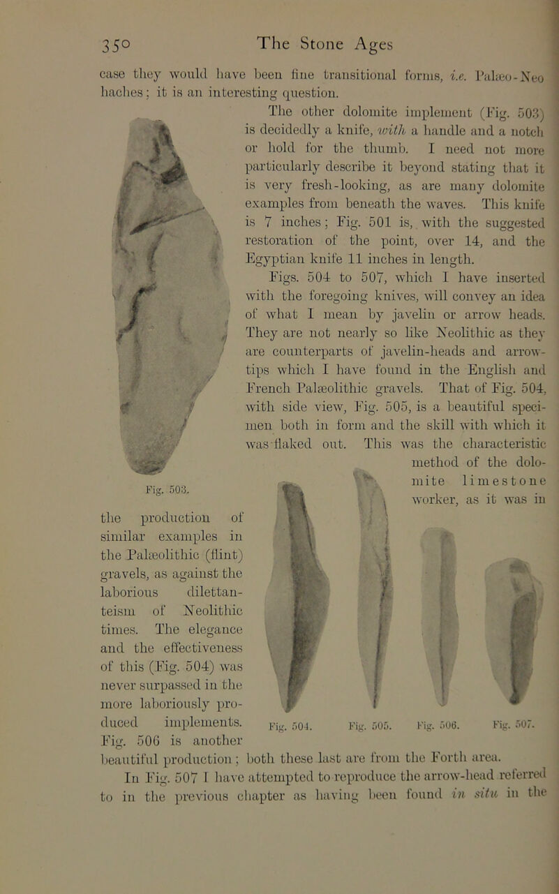 } >t / case they would have been hue transitional forms, i.e. Paheo-Xeo baches; it is an interesting question. The other dolomite implement (Fig. 503) is decidedly a knife, loith a handle and a notch or hold for the thumb. I need not more particularly describe it beyond stating that it is very fresh-looking, as are many dolomite examples from beneath the waves. This knife is 7 inches; Fig. 501 is, with the suggested ' restoration of the point, over 14, and the Egyptian knife 11 inches in length. Figs. 504 to 507, which 1 have inserted with the foregoing knives, will convey an idea of what 1 mean by javelin or arrow heads. They are not nearly so like Neolithic as they are counterparts of javelin-heads and arrow- tips which I have found in the English and French Palaeolithic gravels. That of Fig. 504, with side view. Fig. 505, is a beautiful speci- men both in form and the skill with which it was flaked out. This was the characteristic method of the dolo- mite limestone worker, as it was in Fig. 503. t the production of similar examples in the Pakeolithic (flint) gravels, as against the laborious dilettau- teisin of Neolithic times. The elegance and the effectiveness of this (Fig. 504) was never surpassed in the more laboriously pi’(j- duced implements. i.’ig. r.05. Fig. .'.06. Fig. 507. Fig. 500 is another l.)eautiful production; both these last are trt)in the Fortli area. In Fig. 507 I have attempted to reproduce the arrow-head referred to in the previous cliapter as having liecn found in situ in the 1