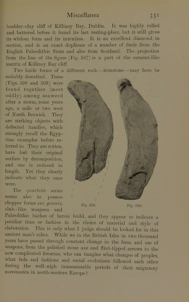 l)oulder-clay dill’ of Xilliuey ]>ay, Dublin. It was highly rolled and battered before it found its last resting-place, but it still gives its whilom form and its intention. It is an excellent diamond in section, and is an exact duplicate of a number of,finds from the English Pahnolitliic flints and also from Scotland. The projection from the line of the figure (Fig. 507) is a part of the cement-like matrix of Ivilliney Bay cliff. 'Jhvo knife forms of a different rock—ironstone—may here be suitably described. These (Figs. 508 and 509) were found together (most oddly) among seaweed after a storm, some years ago, a mile or two west of jSTorth Berwick. They are striking objects with deflected handles, which strongly recall the Egyp- tian examples before re- ferred to. They are rotten, have lost their orisinal O surface by decomposition, and one is reduced in ^ length. Yet they clearly indicate what they once were. The ([iiartzite series seems also to possess chopper forms sui generis, gQg club - like weapons and Palfeolithic haches of heroic build, and they appear to indicate a peculiar time or fashion in the choice of material and style of elaboration. This is only what I judge should be looked for in this ancient man’s relics. While we in the British Isles in two thousand years have passed through constant change in the form and use of Fig. 509. weapons, fiom the polished stone axe and flint-tipped arrows to the now complicated firearms, who can imagine what changes of peoples, what fads and fashions and social evolutions followed each other during the veil-nigh immeasurable periods of their migratory niovements in north-western Europe ? ”