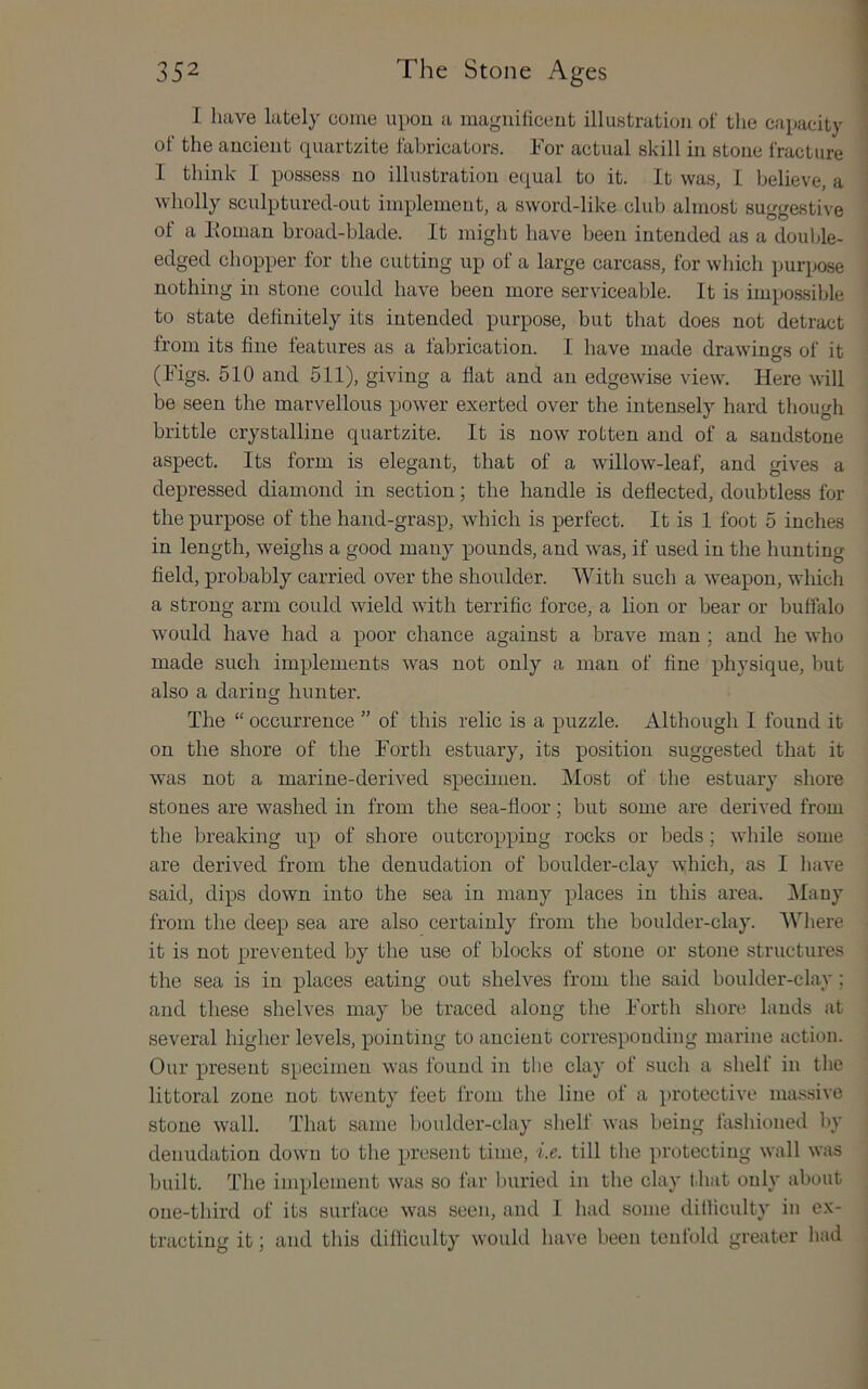I have lately come upon a maguiiiceiit illustration of tlie capacity of the ancient quartzite fabricators. For actual skill in stone fracture I think I possess no illustration ec^ual to it. It was, 1 believe, a wholly sculptured-out implement, a sword-like club almost suggestive of a Homan broad-blade. It might have been intended as a double- edged chopper for the cutting up of a large carcass, for which purpose nothing in stone could have been more serviceable. It is impossible to state definitely its intended purpose, but that does not detract from its fine features as a fabrication. I have made drawings of it (Figs. 510 and 511), giving a flat and an edgewise view. Here will be seen the marvellous power exerted over the intensely hard though brittle crystalline quartzite. It is now rotten and of a sandstone aspect. Its form is elegant, that of a willow-leaf, and gives a depressed diamond in section; the handle is deflected, doubtless for the purpose of the hand-grasp, which is perfect. It is 1 foot 5 inches in length, weighs a good many pounds, and was, if used in the hunting field, probably carried over the shoulder. With such a weapon, which a strong arm could wield with terrific force, a lion or bear or buffalo would have had a poor chance against a brave man ; and he who made such implements was not only a man of fine physique, but also a darincT hunter. O The “ occurrence ” of this relic is a puzzle. Although I found it on the shore of the Forth estuary, its position suggested that it was not a marine-derived specimen. Most of the estuary shore stones are washed in from the sea-floor; but some are derived from the breaking up of shore outcropping rocks or beds ; while some are derived from the denudation of boulder-clay which, as I have said, dips down into the sea in many places in this area. iMany from the deep sea are also certainly from the boulder-clay. AVhere it is not prevented by the use of blocks of stone or stone structures the sea is in places eating out shelves from the said boulder-clay; and these shelves may be traced along the Forth shore lands at several higher levels, pointing to ancient corresponding marine action. Our present specimen was found in the clay of such a shelf in the littoral zone not twenty feet from the line of a protective massive stone wall. That same boulder-clay shelf was being fashioned by denudation down to the present time, i.e. till the protecting wall was built. The implement was so far buried in the clay lliat only about one-third of its surface was seen, and I had some ditliculty in e.x- tracting it; and this difficulty woukl have been tenfold greater had