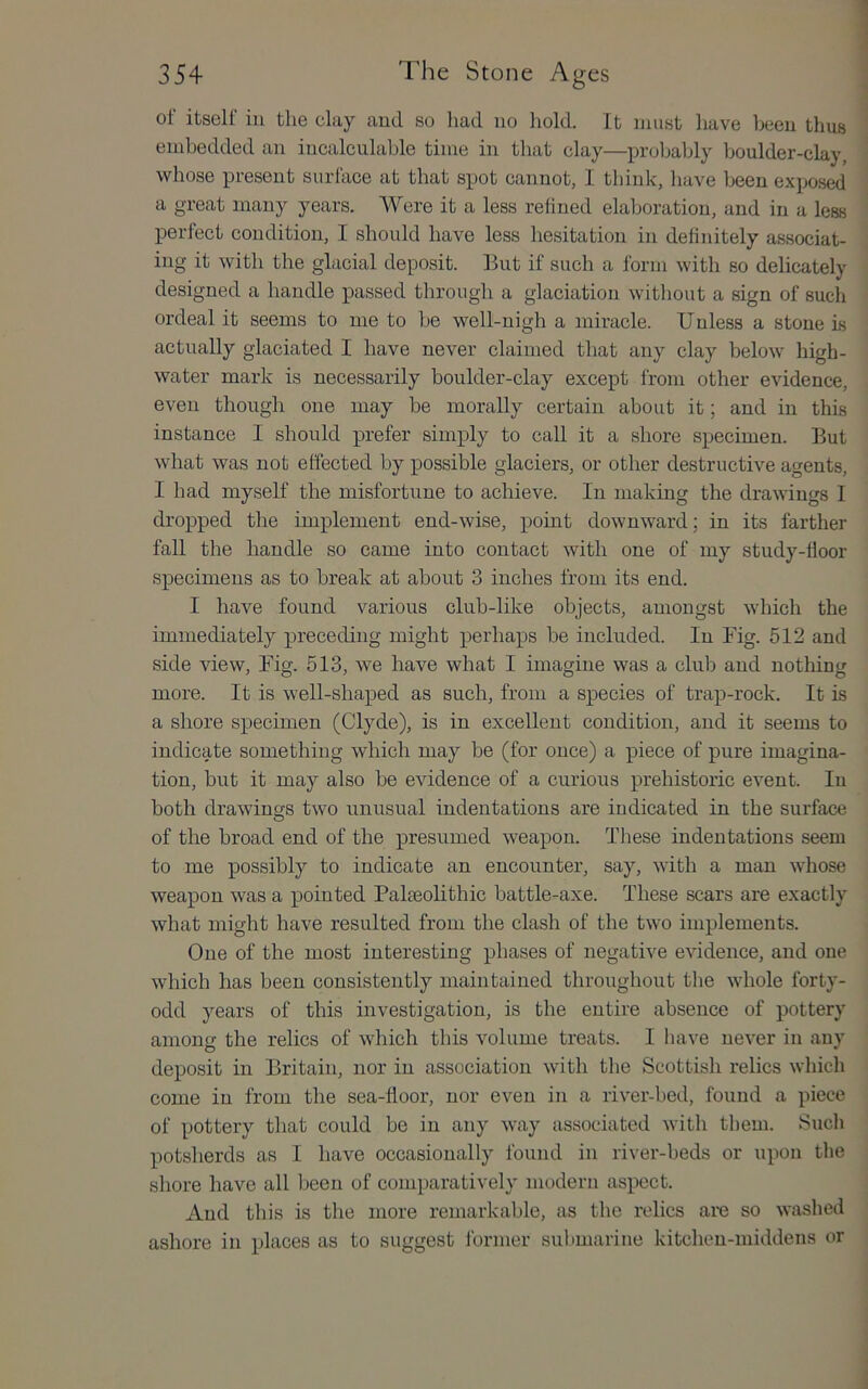 of itself in the clay and so liad no hold. It must have been thus embedded an incalculable time in that clay—probably boulder-clay, whose present surface at that spot cannot, 1 think, liave been exposed a great many years. Were it a less relined elaboration, and in a less perfect condition, I should have less hesitation in definitely associat- ing it with the glacial deposit. But if such a form with so delicately designed a handle passed through a glaciation without a sign of such ordeal it seems to me to be well-nigh a miracle. Unless a stone is actually glaciated I have never claimed that any clay below high- water mark is necessarily boulder-clay except from other evidence, even though one may be morally certain about it; and in this instance I should prefer simply to call it a shore specimen. But what was not effected by possible glaciers, or other destructive agents, I had myself the misfortune to achieve. In making the drawings I dropped the implement end-wise, point downward; in its farther fall the handle so eame into contact with one of my study-floor specimens as to break at about 3 inches from its end. I have found various club-like objects, amongst which the immediately preceding might perhaps be included. In Fig. 512 and side view. Fig. 513, we have what I imagine was a club and nothing more. It is well-shaped as such, from a species of trap-rock. It is a shore specimen (Clyde), is in excellent condition, and it seems to indicate something which may be (for once) a piece of pure imagina- tion, but it may also be evidence of a curious prehistoric event. In both drawings two unusual indentations are indicated in the surface of the broad end of the presumed weapon. These indentations seem to me possibly to indicate an encounter, say, with a man whose weapon was a pointed Paleeolithic battle-axe. These scars are exactly what might have resulted from the clash of the two implements. One of the most interesting phases of negative evidence, and one which has been consistently maintained throughout the whole forty- odd years of this investigation, is the entire absence of pottery among the relics of which this volume treats. I have never in any deposit in Britain, nor in association with the Scottish relics which come in from the sea-door, nor even in a river-bed, found a piece of pottery that could be in any way associated with them. Sucli potsherds as I have occasionally found in river-beds or upon the shore have all been of comparatively modern aspect. And this is the more remarkable, as the relics are so washed ashore in places as to suggest former submarine kitchen-middens or