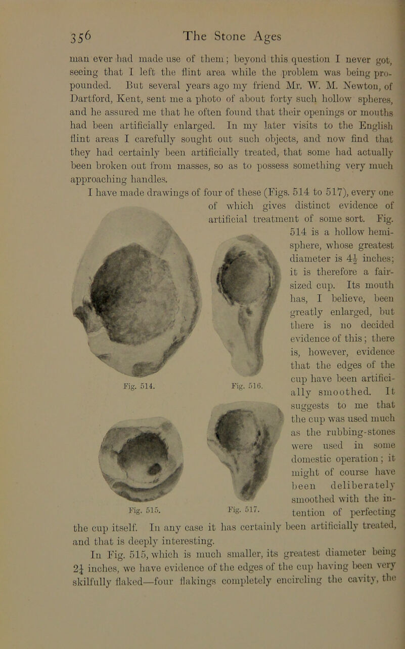 t: % i mau ever had made use of theui; beyond this question I never got, seeiug that I left tlie Hint area while the problem was being pro- pounded. But several years ago my i'riend Mr. W. M. Newton, of Dartford, Kent, sent me a photo of about forty such hollow spheres, and he assured me that he often found that their openings or mouths had been artificially enlarged. In my later visits to the Englisli Hint areas I carefully sought out such objects, and now find tliat they had certainly been artificially treated, that some had actually been broken out from masses, so as to possess something very much approaching handles. I have made drawings of four of these (Figs. 514 to 517), every one of which gives distinct evidence of artificial treatment of some sort. Fig. ^ 514 is a hollow hemi- sphere, whose greatest diameter is 4^ inches; it is therefore a fair- sized cup. Its mouth has, I believe, been greatly enlarged, but there is no decided evidence of this; there is, however, evidence that the edges of the cup have been artifici- ally smoothed. It suggests to me that the cup was used much as the rubbing-stones were used in some domestic operation; it might of course have been deliberately smoothed with the iu- tention of perfecting the cup itself. In any case it has certainly been artificially treated, and that is deeply interesting. In Fig. 515, which is much smaller, its greatest diameter being inches, we have evidence of the edges of the cup having Ijeen ^ely skilfully flaked—four llakings completely encircling the cavity, the