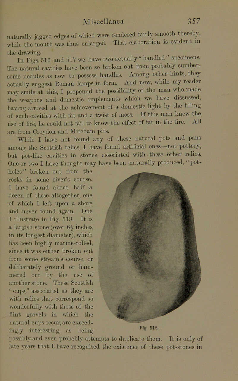 naturally jagged edges of which were rendered fairly smooth thereby, while the mouth was thus enlarged. That elaboration is evident in the drawing. In Figs. 516 and 517 we have two actually “ handled ” specimens. The natural cavities have been so broken out from probably cumber- some nodules as now to possess handles. Among other hints, they actually suggest Eoman lamps in form. And now, while my reader may smile at this, I propound the possibihty of the man who made the weapons and domestic implements which we have discussed, having arrived at the achievement of a domestic light by the filling of such cavities with fat and a twist of moss. If this man knew the use of fire, he could not fail to know the effect of fat in the file. All are from Croydon and Mitcham pits. While I have not found any of these natural pots and pans among the Scottish relics, I have found artificial ones not pottery, but pot-like cavities in stones, associated with these other relics. One or two I have thought may have been naturally produced, “ pot- holes” broken out from the rocks in some river’s course. I have found about half a dozen of these altogether, one of which I left upon a shore and never found again. One I illustrate in Fig. 518. It is a largish stone (over inches in its longest diameter), which has been highly marine-rolled, since it was either broken out from some stream’s course, or deliberately ground or ham- mered out by the use of another stone. These Scottish “ cups,” associated as they are with relics that correspond so wonderfully with those of the flint gravels in which the natural cups occur, are exceed- ingly interesting, as being possibly and even probably attempts to duplicate them. It is only of late years that I liave recognised the existence of these pot-stones in Fig. 518.