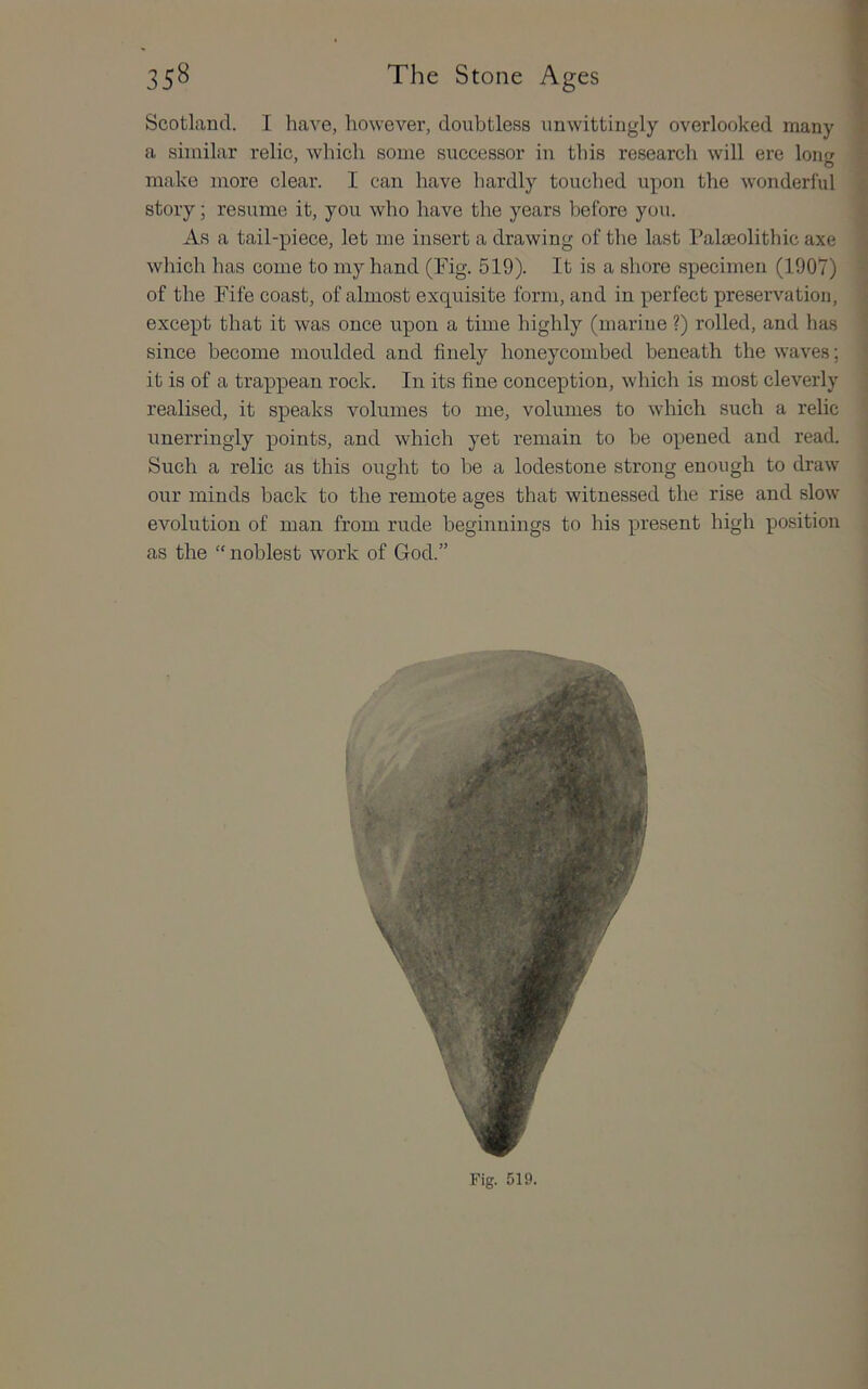 Scotland. I have, however, doubtless unwittingly overlooked many a similar relic, which some successor in this research will ere long make more clear. I can have hardly touched upon the wonderful story; resume it, you who have the years before you. As a tail-piece, let me insert a drawing of the last Palaeolithic axe which has come to my hand (Fig. 519). It is a shore specimen (1907) of the Fife coast, of almost exquisite form, and in perfect preservation, except that it was once upon a time highly (mariue ?) rolled, and has since become moulded and finely honeycombed beneath the waves; it is of a trappean rock. In its fine conception, which is most cleverly realised, it speaks volumes to me, volumes to which such a relic unerringly points, and which yet remain to be opened and read. Such a relic as this ought to be a lodestone strong enough to draw our minds back to the remote ages that witnessed the rise and slow evolution of man from rude beginnings to his present high position as the “ noblest work of God.”