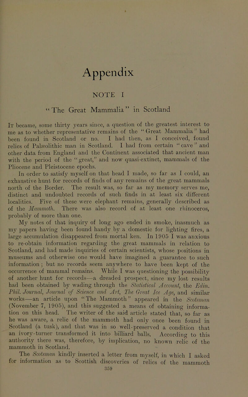 Appendix NOTE I “ The Great Mammalia ” in Scotland It became, some thirty years since, a question of the greatest interest to me as to whether representative remains of the “ Great Mammalia ” had been found in Scotland or no. I had then, as I conceived, found relics of Paleolithic man in Scotland. I had from certain “ cave ” and other data from England and the Continent associated that ancient man Avith the period of the “great,” and now quasi-extinct, mammals of the Pliocene and Pleistocene epochs. In order to satisfy myself on that head I made, so far as I could, an exhaustive hunt for records of finds of any remains of the great mammals north of the Border. The result was, so far as my memory serves me, distinct and undoubted records of such finds in at least six different localities. Five of these were elephant remains, generally described as of the Mammoth. There was also record of at least one rhinoceros, probably of tnore than one. My notes of that inquiry of long ago ended in smoke, inasmuch as my papers having been found handy by a domestic for lighting fires, a large accumulation disappeared from mortal ken. In 1905 I Avas anxious to re-obtain information regarding the great mammals in relation to Scotland, and had made inquiries of certain scientists, Avhose positions in museums and otherwise one would have imagined a guarantee to such information; but no records seem anyAvhere to have been kept of the occurrence of mammal remains. While I Avas questioning the possibility of another hunt for records—a dreaded prospect, since my lost results had been obtained by Avading through the Statistical Account, the Edin. Phil. Journal, Journal of Science and Art, The Great Ice Age, and similar Avorks—an article upon “The Mammoth” appeared in the Scotsman (November 7, 1905), and this suggested a means of obtaining informa- tion on this head. The writer of the said article stated that, so far as he Avas aAvare, a relic of the mammoth had only once been found in Scotland (a tusk), and that Avas in so Avell-preserved a condition that an ivory-turner transformed it into billiard balls. According to this authority there Avas, therefore, by implication, no knoAvn relic of the mammoth in Scotland. The Scotsman kindly inserted a letter from myself, in Avhich I asked for information as to Scottish discoveries of relics of the mammoth