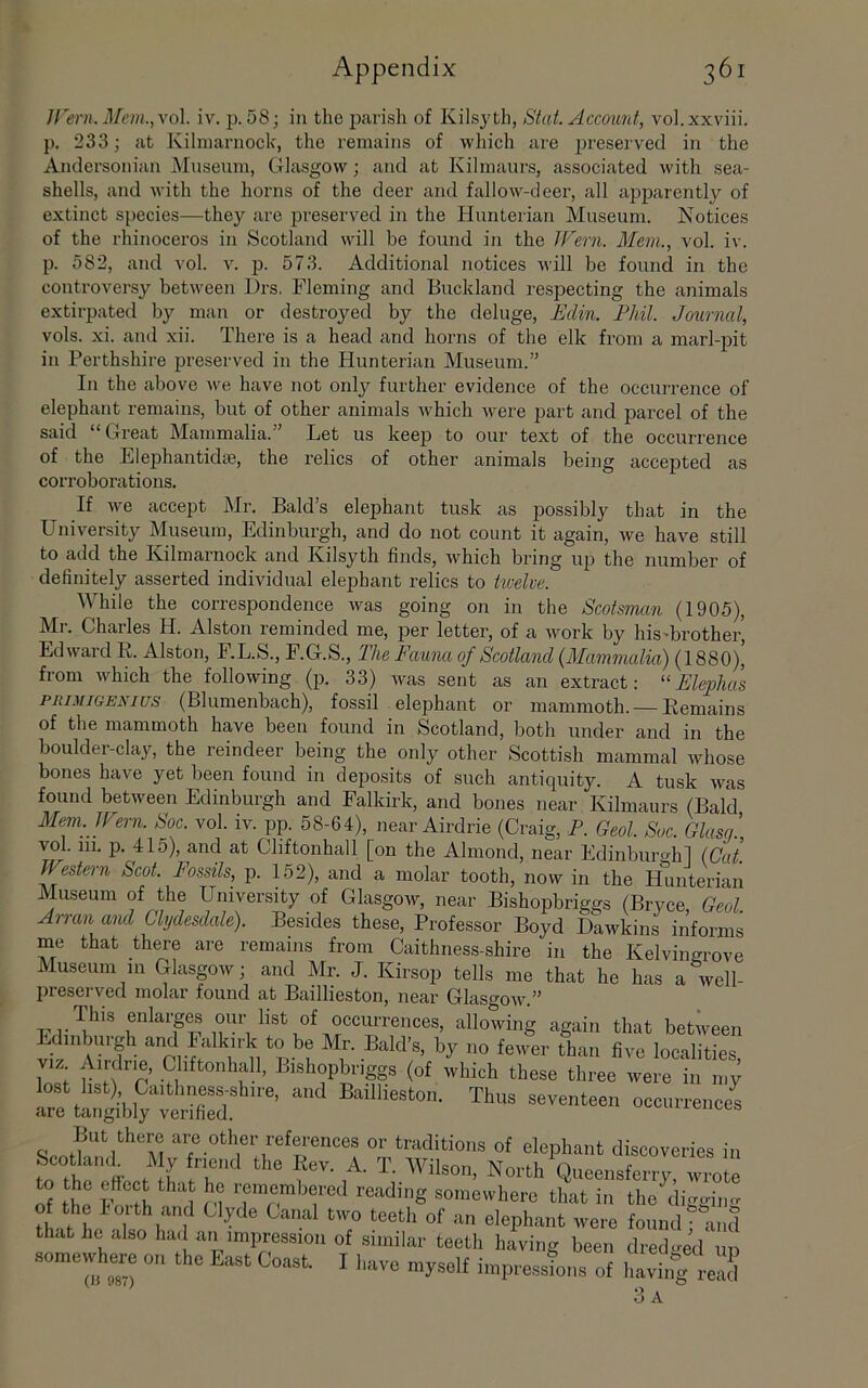 Jl'ern. Mem.,\(A. iv. p. 58; in the parish of Kilsyth, Stat. Account, vol.xxviii. p. 233; at Kilmarnock, the remains of which are preserved in the Anclersonian Museum, Glasgow; and at Kilmaurs, associated with sea- shells, and with the horns of the deer and fallow-deer, all apparently of extinct species—they are preserved in the Hunterian Museum. Notices of the rhinoceros in Scotland will be found in the IFern. Mem., vol. iv. p. 582, and vol. v. p. 573. Additional notices will be found in the controversy between l)rs. Fleming and Buckland respecting the animals extirpated by man or destroyed by the deluge, Eclin. Phil. Journal, vols. xi. and xii. There is a head and horns of the elk from a marl-pit in Perthshire preserved in the Hunterian Museum.” In the above we have not onlj^ further evidence of the occurrence of elephant remains, but of other animals which were part and parcel of the said “ Great Mammalia. Let us keep to our text of the occurrence of the Elephantidse, the relics of other animals being accepted as corroborations. If we accept Mr. Bald’s elephant tusk as possibly that in the University Museum, Edinburgh, and do not count it again, we have still to add the Kilmarnock and Kilsyth finds, which bring up the number of definitely asserted individual elephant relics to twelve. While the correspondence was going on in the Scotsman (1905), Mr. Charles H. Alston reminded me, per letter, of a work by his'brother, Edward R. Alston, F.L.S., F.G.S., The Fauna of Scotland {Mammalia) (1880)| from which the following (p. 33) was sent as an extract: “Elephcis PRiMiGEKius (Blumenbach), fossil elephant or mammoth. —Remains of the mammoth have been found in Scotland, both under and in the boulder-clay, the reindeer being the only other Scottish mammal whose bones have yet been found in deposits of such antiquity. A tusk was found between Edinburgh and Falkirk, and bones near Kilmaurs (Bald Mem. IFern. Soc. vol. iv. pp. 58-64), near Airdrie (Craig, P. Geol. Soc. Glusg’ vol. 111. p. 415), and at Cliftonhall [on the Almond, near Edinburo-hl (Cat. Western Scot. Fossils, p. 152), and a molar tooth, now in the Hunterian Museum of the University of Glasgow, near Bishopbriggs (Bryce Geol. Arran and Clydesdale). Besides these. Professor Boyd Dawkins informs me that there are remains from Caithness-shire in the Kelvingrove Museum in Glasgow; and Mr. J. Kirsop tells me that he has a well- preserved molar found at Baillieston, near Glasgow.”