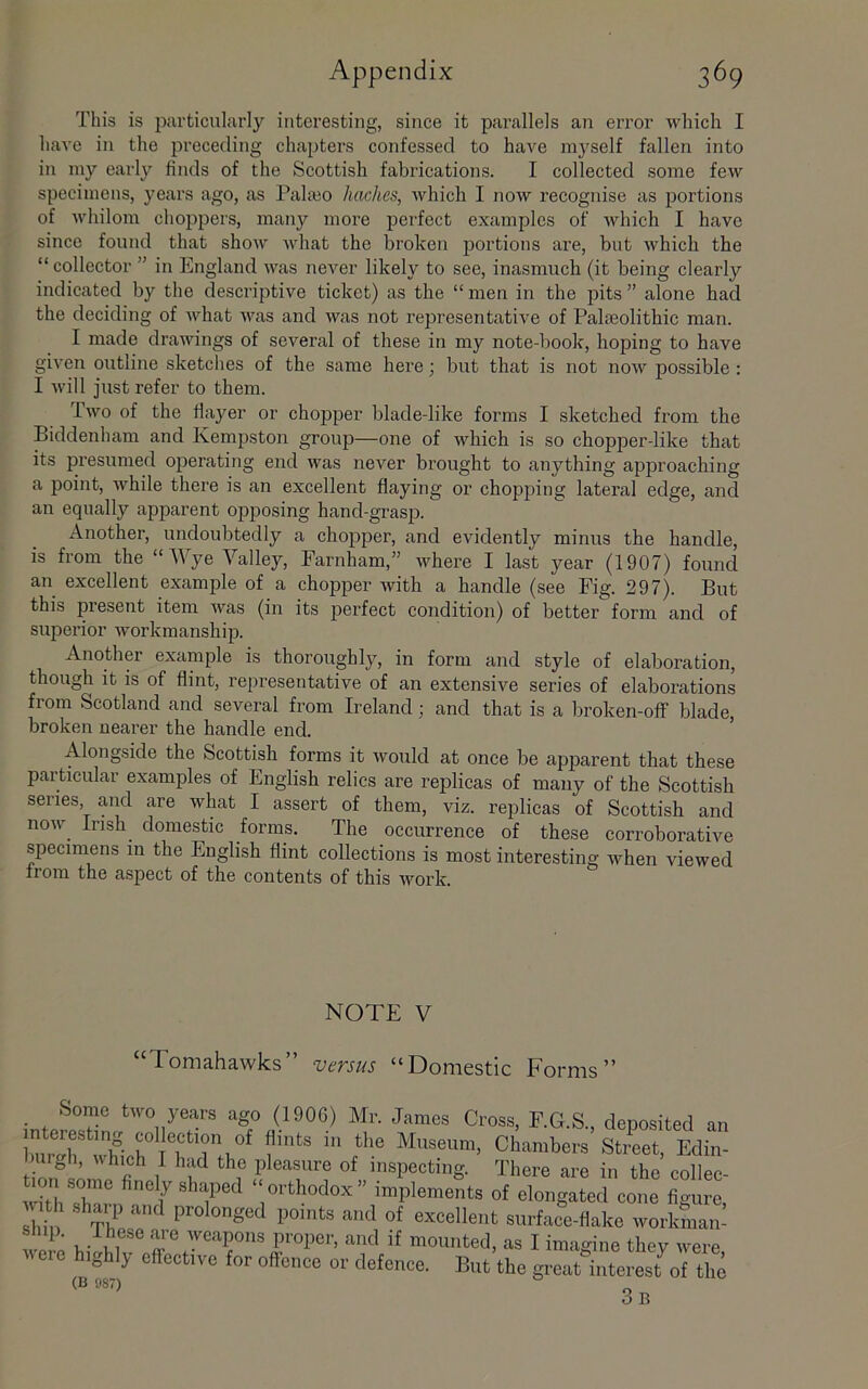 This is particuhirly interesting, since it parallels an error which I have in the preceding chapters confessed to have myself fallen into in my early finds of the Scottish fabrications. I collected some few specimens, years ago, as Pala30 haches, which I now recognise as portions of whilom choppers, many more peidect examples of which I have since found that show Avhat the broken portions are, but which the “ collector ” in England was never likely to see, inasmuch (it being clearly indicated by the descriptive ticket) as the “ men in the pits ” alone had the deciding of what was and was not representative of Palaeolithic man. I made drawings of several of these in my note-book, hoping to have given outline sketches of the same here; but that is not now possible : I will just refer to them. Iwo of the flaj'^er or chopper blade-like forms I sketched from the Biddenham and Kempston group—one of which is so chopper-like that its presumed operating end was never brought to anything approaching a point, while there is an excellent flaying or chopjung lateral edge, and an equally apparent opposing hand-grasp. Another, undoubtedly a chopper, and evidently minus the handle, is from the “Wye Valley, Farnham,” where I last year (1907) found an excellent example of a chopper with a handle (see Fig. 297). But this piesent item was (in its perfect condition) of better form and of superior workmanship. Another example is thoroughly, in form and style of elaboration, though it is of flint, representative of an extensive series of elaborations from Scotland and several from Ireland; and that is a broken-off blade, broken nearer the handle end. Alongside the Scottish forms it would at once be apj)arent that these particular examples of English relics are replicas of many of the Scottish series and are what I assert of them, viz. replicas of Scottish and now Irish domestic forms. The occurrence of these corroborative specimens in the English flint collections is most interesting when viewed froni the cispect of the contents of this work. NOTE V “Tomahawks” versus “Domestic Forms” inteSjim.*''''°ll^'T^ Cross, E.G.S., deposited an bnrjr !?• Museum, Chambers Street, Edin- I inspecting. There are in the collec- wkVsharn f' “orthodox” implements of elongated cone figure, sbb ri prolonged points and of excellent surface-flake worlmian- 1, m proper, and if mounted, as I imagine they were vere highly effective for offence or defence. But the great interest^of the (B 987) g ^