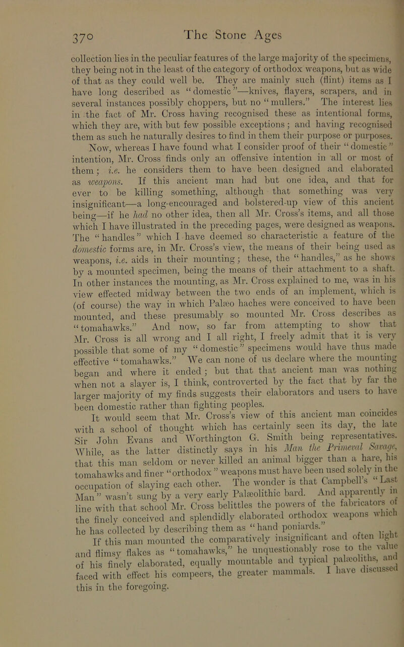 collection lies in the peculiar features of the large majority of the specimens, they being not in the least of the category of orthodox weapons, but as wide of that as they eould well be. They are mainly such (flint) items as I have long described as “ domestic ”—knives, flayers, scrapers, and in several instances possibly choppers, but no “ mullers,” The interest lies in the fact of Mr. Cross having I’ecognised these as intentional forms, which they are, with but feAV possible exceptions ; and having recognised them as such he naturally desires to find in them their purpose or purposes. Now, whereas I have found what I consider proof of their “ domestic ” intention, Mr. Cross finds only an offensive intention in all or most of them; i.e. he considers them to have been designed and elaborated as weapons. If this ancient man had but one idea, and that for ever to be killing something, although that something was veiy insignificant—a long-encouraged and bolstered-up view of this ancient being—if he had no other idea, then all Mr. Cross’s items, and all those which I have illustrated in the preceding pages, were designed as weapons. The “handles” which I have deemed so characteristic a feature of the domestic forms are, in Mr. Cross’s view, the means of their being used as weapons, i.e. aids in their mounting; these, the “ handles,” as he shows by a mounted specimen, being the means of their attachment to a shaft. In other instances the mounting, as Mr. Cross explained to me, was in his view effected midway between the two ends of an implement, which is (of course) the way in which Paleeo haches were conceived to have been mounted, and these presumably so mounted Mr. Cross describes as “tomahawks.” And now, so far from attempting to show that Mr. Cross is all wrong and I all right, I freely admit that it is very possible that some of my “ domestic ” specimens would have thus made effective “ tomahawks.” We can none of us declare where the mounting beo'an and where it ended \ but that that ancient man was nothing when not a slayer is, I think, controverted by the fact that by far the larger majority of my finds suggests their elaborators and users to have been domestic rather than fighting peoples. _ It would seem that Mr. Cross’s view of this ancient man coincides with a school of thought which has certainly seen its day, the late Sir John Evans and Worthington G. Smith being representatives. While, as the latter distinctly says in his the Piimeval K^avage, that this man seldom or never lolled an animal bigger than a hare. Ins tomahawks and finer “orthodox ” weapons must have been used solely in the occupation of slaying each other. The wonder is that Campbell s Las Jklan ” wasn’t .sung by a very early Palaiohthic bard. And appaient} line with that school Mr. Cross belittles the powers of the fabricators of the finely conceived and splendidly elaborated orthodox weapons which he has collected by describing them as “ hand poniards. If this man mounted the comparatively insignihcant and often light and flimsy flakes as “tomahawks,” he unquestionably of his finely elaborated, eiiually mountable and typical ‘ j faced with effect his compeers, the greater mammals. I have discusse t this in the foregoing.