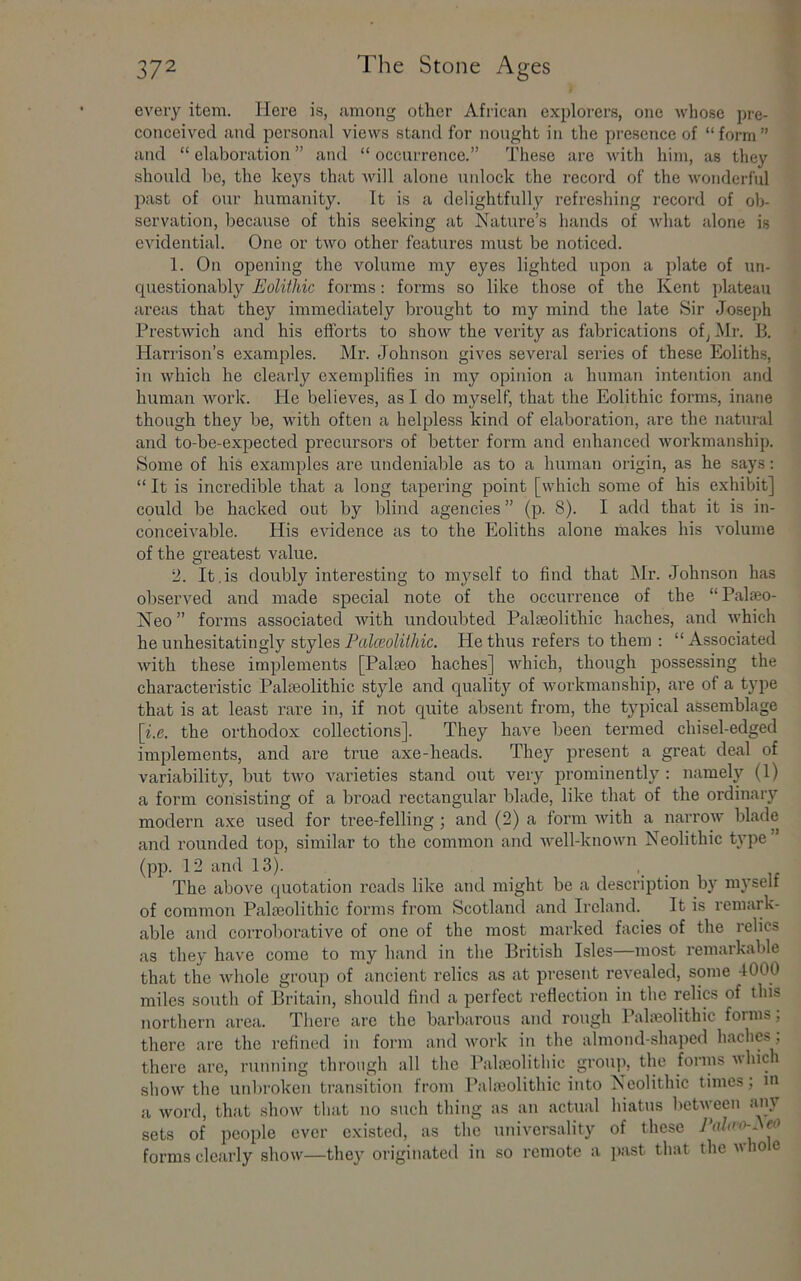 every item. Here is, among other African explorers, one whose pre- conceived and personal views stand for nought in the presence of “form” and “ elaboration ” and “ occurrence.” These are with him, as they should bo, the keys that will alone unlock the record of the wonderful past of our humanity. It is a delightfully refreshing record of ob- servation, because of this seeking at Nature’s hands of what alone is evidential. One or two other featui'es must be noticed. 1. On opening the Amlume my eyes lighted upon a plate of un- questionably Eolithic forms: forms so like those of the Kent plateau areas that they immediately brought to my mind the late Sir Joseph Prestwich and his efforts to show the veidty as fabrications of, Mr. B. Harrison’s examples. Mr. Johnson gives sevei'al series of these Eoliths, ill which he clearly exemplifies in my opinion a human intention and human work. He believes, as I do myself, that the Eolithic forms, inane though they be, with often a helpless kind of elaboration, are the natuial and to-be-expected precursors of better form and enhanced workmanship. Some of his examples are undeniable as to a human origin, as he says: “ It is incredible that a long tapering point [which some of his exhibit] could be hacked out by blind agencies ” (p. 8). I add that it is in- conceivable. His evidence as to the Eoliths alone makes his volume of the greatest value. 2. It,is doubly interesting to myself to find that Mr. Johnson has observed and made special note of the occurrence of the “Palieo- Neo” forms associated with undoubted Palaeolithic haches, and which he unhesitatingly styles Palceoliihic. He thus refers to them : “ Associated with these implements [Palaeo haches] which, though possessing the characteristic Palaeolithic style and qualit3'' of workmanship, are of a type that is at least rare in, if not quite absent from, the typical assemblage [i.e. the orthodox collections]. They have been termed chisel-edged implements, and are true axe-heads. They present a great deal of variability, but two varieties stand out very prominently : namely (1) a form consisting of a broad rectangular blade, like that of the ordinary modern axe used for tree-felling; and (2) a form with a narrow blade and rounded top, similar to the common and well-known Neolithic t\’pe (pp. 12 and 13). , _ The above quotation roads like and might be a description by myself of common Paleolithic forms from Scotland and Ireland. It is remark- able and corroborative of one of the most miirked facies of the relics as they have come to my hand in the British Isles—most remarkable that the whole group of ancient relics as at present revealed, some 4000 miles south of Britain, should find a perfect reflection in the relics of this northern area. There are the barbarous and rough Paheolithic forms; there are the refined in form and work in the almond-shaped haches, there are, running through all the Palajolithic group, the forms which sliow the unlirokeu tramsition from Paleolithic into Neolithic times; m a word, that show that no such thing as an actual hiatus between any sets of people ever existed, as the universality of these eo forms clearly show—they originated iii so remote a ]iast that the who e