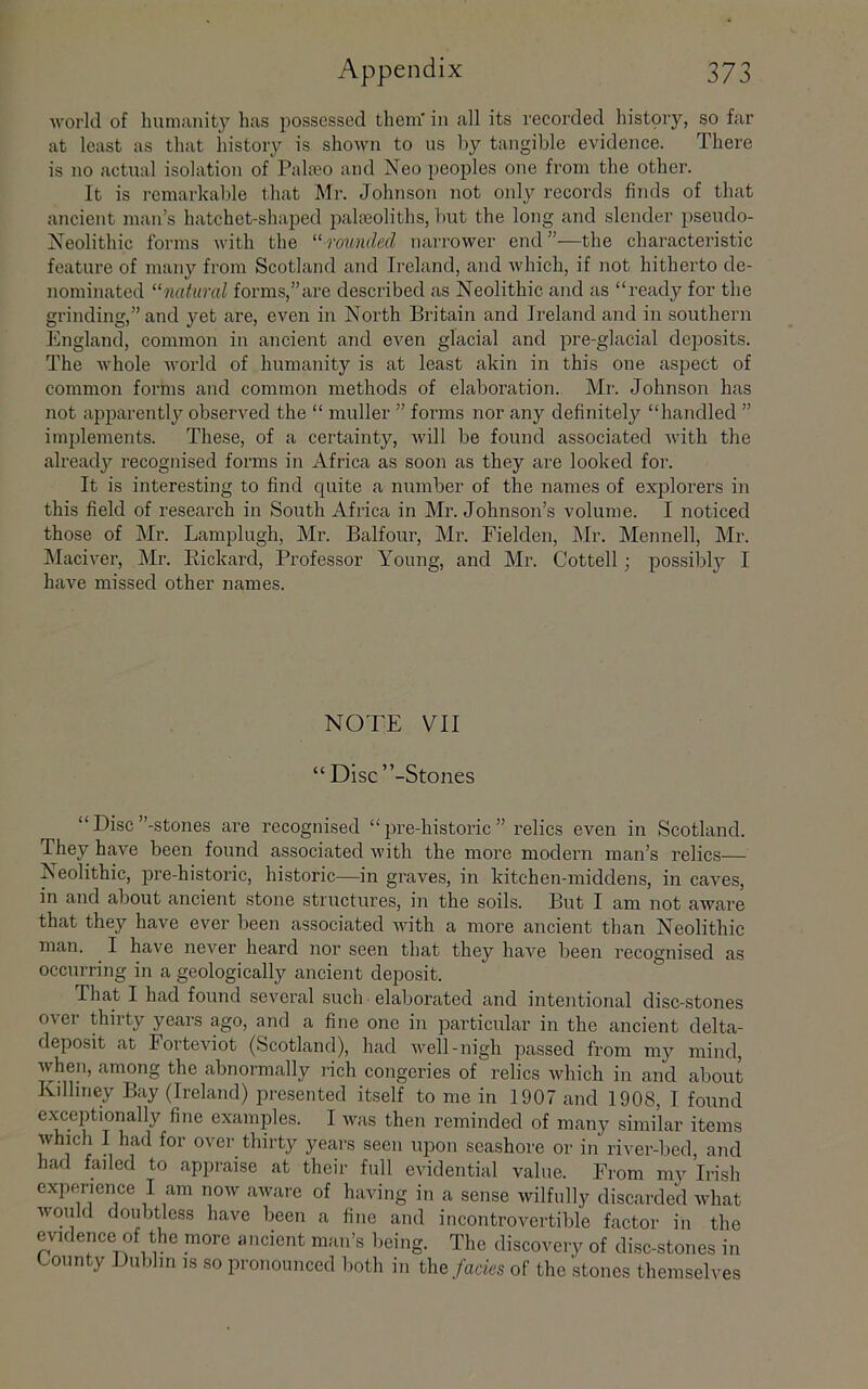 ■\vorkl of humunity h;is possessed them' in all its recorded histpry, so far at least as that history is shown to us hy tangible evidence. There is no actual isolation of Palfeo and Neo peoples one from the other. It is remarkable that Mr. Johnson not only records finds of that ancient man’s hatchet-shaped jiaheoliths, but the long and slender pseudo- Xeolithic forms with the rounded narrower end”—the characteristic feature of many from Scotland and Ireland, and which, if not hitherto de- nominated ^‘natural forms,’’are described as Neolithic and as “ready for the grinding,” and 3’et are, even in North Britain and Ireland and in southern England, common in ancient and even glacial and pre-glacial deposits. The whole world of humanity is at least akin in this one aspect of common forms and common methods of elaboration. Mr. Johnson has not apparentlj^ observed the “ muller ” forms nor any definitely “handled ” implements. These, of a certainty, will be found associated with the alreadj’- recognised forms in Africa as soon as they are looked for. It is interesting to find quite a number of the names of explorers in this field of research in South Africa in Mr. Johnson’s volume. I noticed those of Mr. Lamplugh, Mr. Balfour, Mr. Fielden, Mr. Mennell, Mr. Maciver, Mi\ Eickard, Professor Young, and Mr. Cottell; possibly I have missed other names. NOTE VII “Disc’’-Stones “ Disc’’-stones are recognised “ jore-historic ” relics even in Scotland. They have been found associated with the more modern man’s relics— Neolithic, pre-historic, historic—in graves, in kitchen-middens, in caves, in and about ancient stone structures, in the soils. But I am not aware that they have ever been associated with a more ancient than Neolithic man. I have never heard nor seen that they have been recognised as occurring in a geologically ancient deposit. That I had found several such elaborated and intentional disc-stones over thirty years ago, and a fine one in particrdar in the ancient delta- deposit at Forteviot (Scotland), had well-nigh passed from my mind, when, among the abnormally ilch congeries of relics which in and about Kdliney Bay (Ireland) presented itself to me in 1907 and 1908, I found exceptionally fine examples. I was then reminded of many similar items which I had for over thirty years seen upon seashore or in river-bed, and had failed to appraise at their full evidential value. From my Irish experience I am now aware of having in a sense wilfully discarded what would doubtless have been a fine and incontrovertible factor in the evidence of the more ancient man’s being. The discovery of disc-stones in County Dublin is so pronounced both in the facies of the stones themselves
