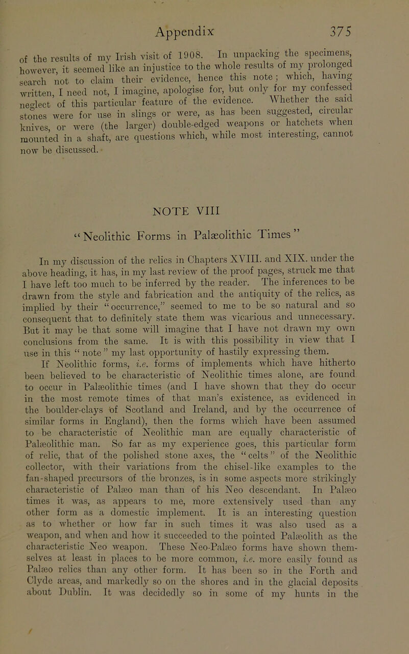 of the results of my Irish visit of 1908. In unpacking the specimens, however, it seemed like an injustice to the whole results of my prolonged search not to claim their evidence, hence this note; which, having written, I need not, I imagine, apologise for, but only for my confessed ne-lect of this particular feature of the evidence. Whether the said stones were for use in slings or were, as has been suggested, circular knives, or were (the larger) double-edged weapons or hatchets when mounted in a shaft, are questions which, while most interesting, cannot now be discussed. NOTE VIII “Neolithic Forms in Palaeolithic Times” In my discussion of the relics in Chapters XVIIl. and XIX. under the above heading, it has, in my last review of the proof pages, struck me that I have left too much to be inferred by the reader. The inferences to be drawn from the style and fabrication and the antiquity of the relics, as implied by their “ occurrence,” seemed to me to be so natural and so consequent that to definitely state them was vicarious and unnecessary. But it may be that some will imagine that I have not drawn my own conclusions from the same. It is with this possibility in view that I use in this “ note ” my last opportunity of hastily expressing them. If Neolithic forms, i.e. forms of implements which have hitherto been believed to be characteristic of Neolithic times alone, are found to occur in Palaeolithic times (and I have shown that they do occur in the most remote times of that man’s existence, as evidenced in the boulder-clays 'of Scotland and Ireland, and by the occurrence of similar forms in England), then the forms which have been assumed to be characteristic of Neolithic man are equally characteristic of Palaeolithic man. So far as my experience goes, this particular form of relic, that of the polished stone axes, the “ celts ” of the Neolithic collector, with their variations from the chisel-like examples to the fan-shaped precursors of tlie bronzes, is in some aspects more strikinglj^ characteristic of Palaeo man than of his Neo descendant. In Palaeo times it Avas, as appears to me, more extensively used than any other form as a domestic implement. It is an interesting question as to Avhether or hoAv far in such times it Avas also used as a Aveapon, and Avhen and hoAv it succeeded to the pointed Palceolitli as the characteristic Neo Aveapon. These Neo-Palaeo forms have shoAvn them- selves at least in places to be more common, i.e. more easily found as Palteo relics than any other form. It has been so in the Forth and Clyde areas, and markedly so on the shores and in the glacial deposits about Dublin. It Avas decidedly so in some of ray hunts in the