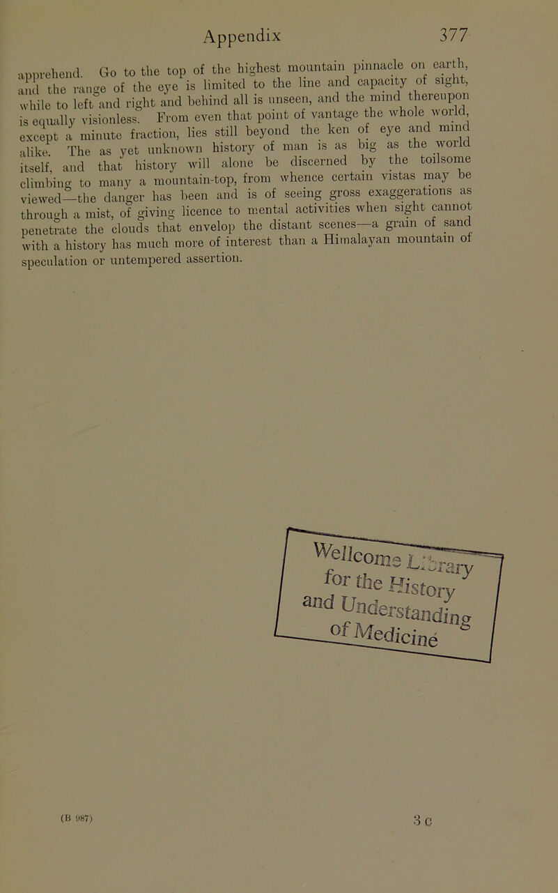 apprehend, Go to tlie top of the highest mountain pinnacle on earth, a ml the ramm of the eye is limited to the line and capaci y of sight, while to left°and right and behind all is unseen, and the mind thereupon is equally visionless. From even that point of vantage the whole world except a minute fraction, lies still beyond the ken of eye and mind alike The as yet unknown history of man is as big as the world itself, and that history will alone be discerned by the toilsome climbing to many a mountain-top, from whence certain vistas may be viewed—the danger has been and is of seeing gross exaggerations as throucdi a mist, of giving licence to mental activities when sight cannot penetrate the clouds that envelop the distant scenes—a gram of sand with a history has much more of interest than a Himalayan mountain o speculation or untempered assertion. for the Und pr- 'Vary ^ story standin 2£Medicine cr Sc (B !I87)