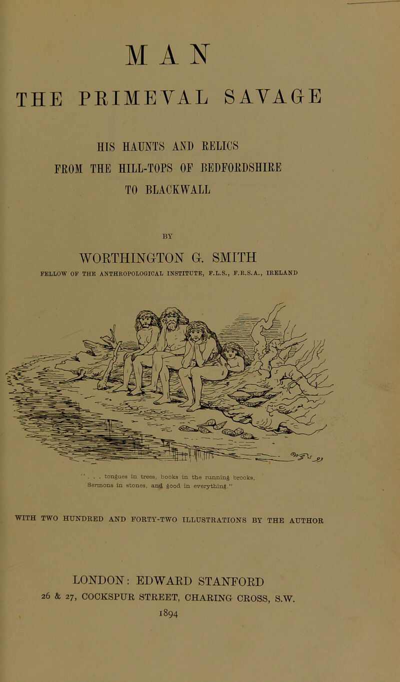 MAN THE PRIMEVAL SAVAGE HIS HAUNTS AND RELICS FROM THE HILL-TOPS OF BEDFORDSHIRE TO BLACKWALL WORTHINGTON G. SMITH FELLOW OF THE ANTHROPOLOGICAL INSTITUTE, F.L.S., F.R.S.A., IRELAND . . . tongues in trees, books in the running brooks, SermonB in stones, and good in everything.” WITH TWO HUNDRED AND EORTY-TWO ILLUSTRATIONS BY THE AUTHOR LONDON: EDWARD STANFORD 26 & 27, COCKSPUR STREET, CHARING CROSS, S.W. 1894