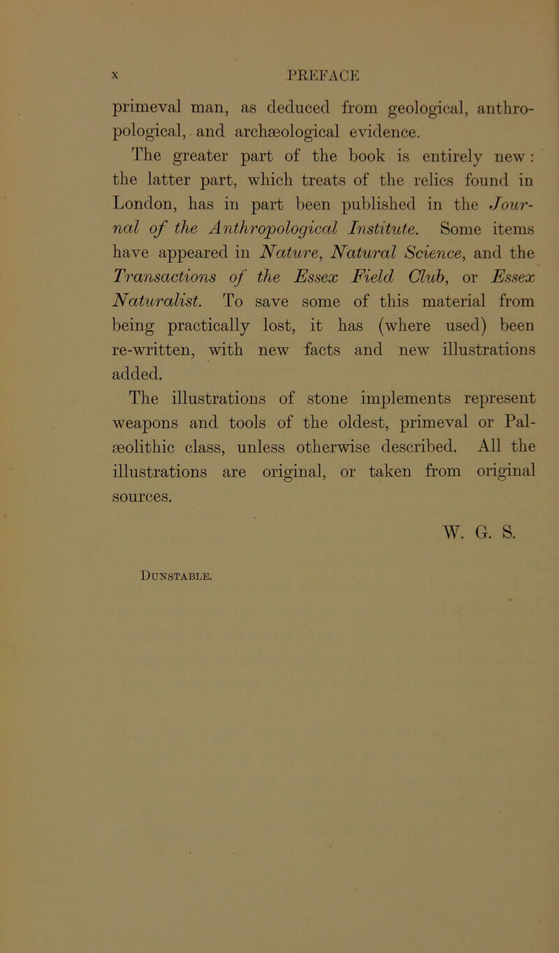 primeval man, as deduced from geological, anthro- pological,, and archaeological evidence. The greater part of the book is entirely new: the latter part, which treats of the relics found in London, has in part been published in the Jour- nal of the Anthropological Institute. Some items have appeared in Nature, Natural Science, and the Transactions of the Essex Field Club, or Essex Naturalist. To save some of this material from being practically lost, it has (where used) been re-written, with new facts and new illustrations added. The illustrations of stone implements represent weapons and tools of the oldest, primeval or Pal- aeolithic class, unless otherwise described. All the illustrations are original, or taken from original sources. W. Gr. S. Dunstable.