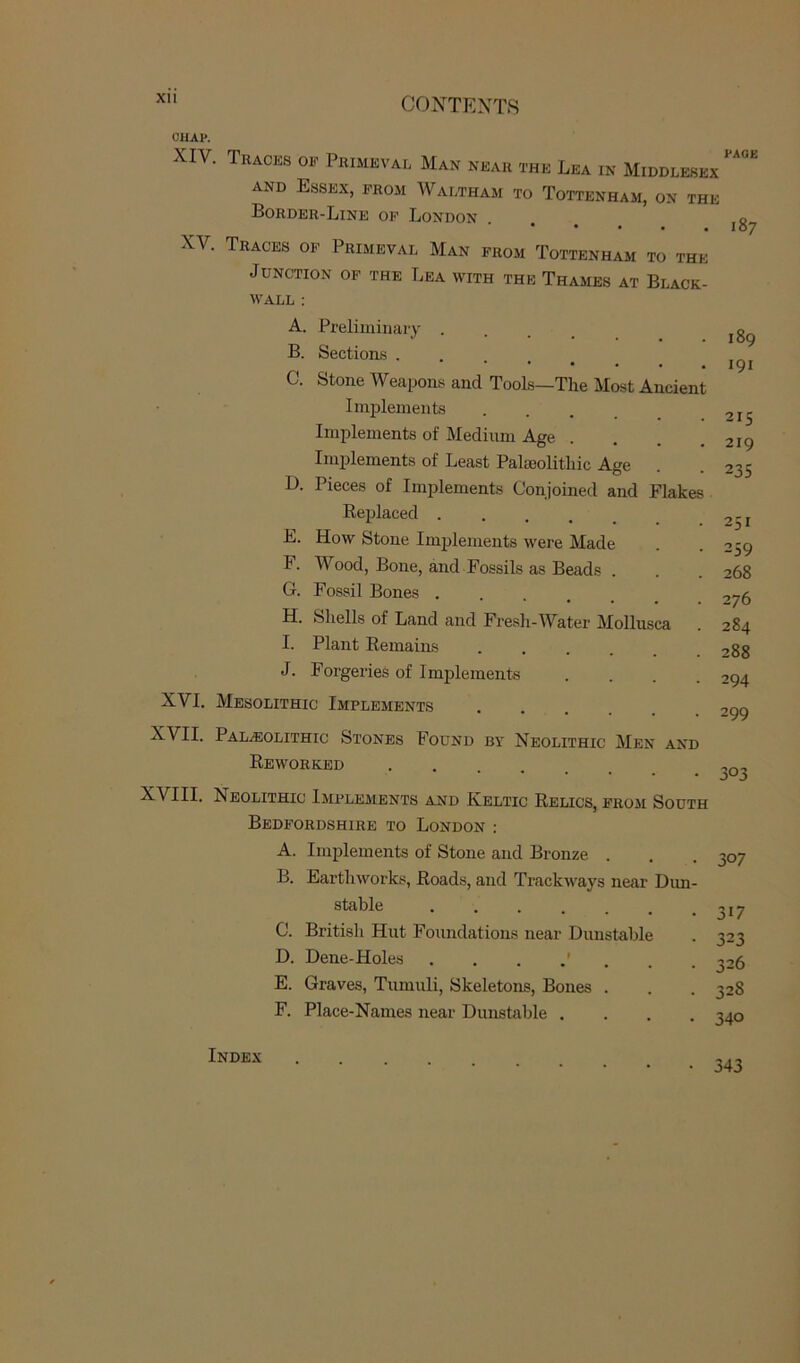 Xll CUAl*. XIV. Tracks ok Primeval Man near the Lea in Middlesex and Essex, from Waltham to Tottenham, on the Border-Line op London 0 • • • • . 107 XV. Traces of Primeval Man from Tottenham to the Junction of the Lea with the Thames at Black- wall : A. Preliminary . B. Sections .... C. Stone Weapons and Tools—The Most Ancient Implements Implements of Medium Age Implements of Least Palaeolithic Age D. Pieces of Implements Conjoined and Flakes Replaced .... E. How Stone Implements were Made F. Wood, Bone, and Fossils as Beads . G. Fossil Bones . H. Shells of Land and Fresh-Water Mollusca I. Plant Remains J. Forgeries of Implements .... XVI. Mesolithic Implements XVII. Palaeolithic Stones Found by Neolithic Men and Reworked .... XVIII. Neolithic Implements and Keltic Relics, from South Bedfordshire to London : A. Implements of Stone and Bronze . B. Earthworks, Roads, and Trackways near Dim- stable C. British Hut Foundations near Dunstable D. Dene-Holes E. Graves, Tumuli, Skeletons, Bones . F. Place-Names near Dunstable .... 189 191 215 219 235 251 259 268 276 284 288 294 299 303 307 3W 323 326 328 340 Index 343