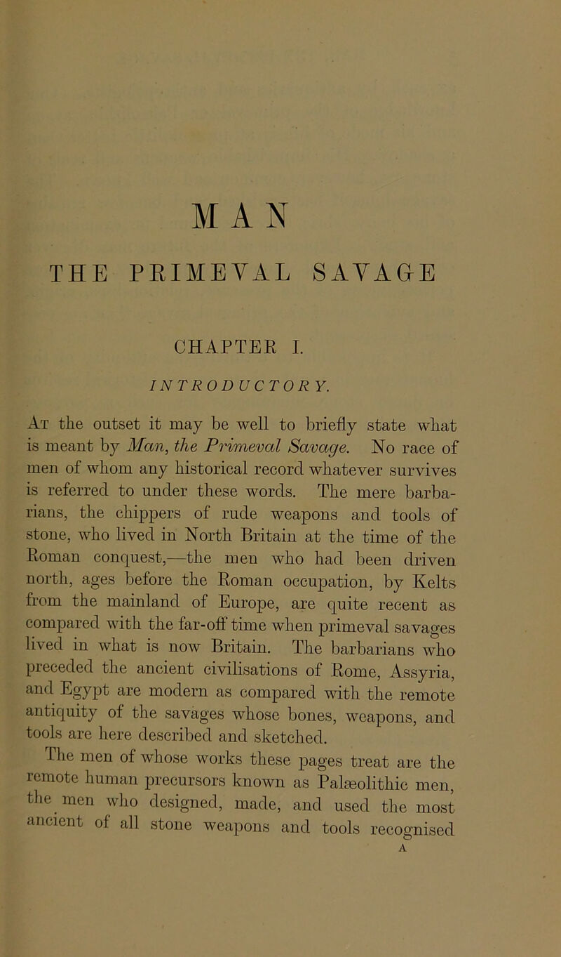 MAN THE PRIMEVAL SAVAGE CHAPTER I. INTRODUCTOR Y. At the outset it may be well to briefly state what is meant by Man, the Primeval Savage. No race of men of whom any historical record whatever survives is referred to under these words. The mere barba- rians, the chippers of rude weapons and tools of stone, who lived in North Britain at the time of the Roman conquest,—the men who had been driven north, ages before the Roman occupation, by Kelts from the mainland of Europe, are quite recent as compared with the far-off time when primeval savages lived in what is now Britain. The barbarians who preceded the ancient civilisations of Rome, Assyria, and Egypt are modern as compared with the remote antiquity of the savages whose bones, weapons, and tools are here described and sketched. The men of whose works these pages treat are the remote human precursors known as Paleolithic men, the men who designed, made, and used the most ancient of all stone weapons and tools recognised A