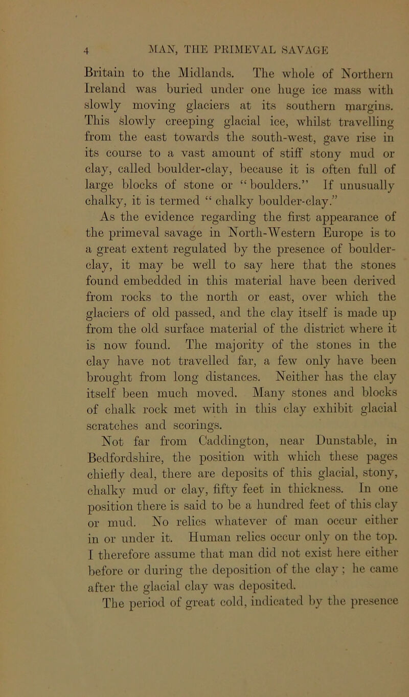 Britain to the Midlands. The whole of Northern Ireland was buried under one huge ice mass with slowly moving glaciers at its southern niargins. This slowly creeping glacial ice, whilst travelling from the east towards the south-west, gave rise in its course to a vast amount of stiff stony mud or clay, called boulder-clay, because it is often full of large blocks of stone or “ boulders.” If unusually chalky, it is termed “ chalky boulder-clay.” As the evidence regarding the first appearance of the primeval savage in North-Western Europe is to a great extent regulated by the presence of boulder- clay, it may be well to say here that the stones found embedded in this material have been derived from rocks to the north or east, over which the glaciers of old passed, and the clay itself is made up from the old surface material of the district where it is now found. The majority of the stones in the clay have not travelled far, a few only have been brought from long distances. Neither has the clay itself been much moved. Many stones and blocks of chalk rock met with in this clay exhibit glacial scratches and scorings. Not far from Caddington, near Dunstable, in Bedfordshire, the position with which these pages chiefly deal, there are deposits of this glacial, stony, chalky mud or clay, fifty feet in thickness. In one position there is said to be a hundred feet of this clay or mud. No relics whatever of man occur either in or under it. Human relics occur only on the top. I therefore assume that man did not exist here either before or during the deposition of the clay; he came after the glacial clay was deposited. The period of great cold, indicated by the presence