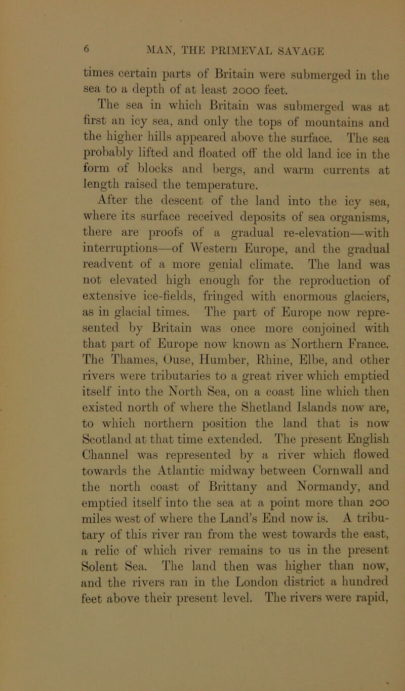 times certain parts of Britain were submerged in the sea to a depth of at least 2000 feet. The sea in which Britain was submerged was at first an icy sea, and only the tops of mountains and the higher hills appeared above the surface. The sea probably lifted and floated off the old land ice in the form of blocks and bergs, and warm currents at length raised the temperature. After the descent of the land into the icy sea, where its surface received deposits of sea organisms, there are proofs of a gradual re-elevation—with interruptions—of Western Europe, and the gradual readvent of a more genial climate. The land was not elevated high enough for the reproduction of extensive ice-fields, fringed with enormous glaciers, as in glacial times. The part of Europe now repre- sented by Britain was once more conjoined with that part of Europe now known as Northern France. The Thames, Ouse, Humber, Rhine, Elbe, and other rivers were tributaries to a great river which emptied itself into the North Sea, on a coast line which then existed north of where the Shetland Islands now are, to which northern position the land that is now Scotland at that time extended. The present English Channel was represented by a river which flowed towards the Atlantic midway between Cornwall and the north coast of Brittany and Normandy, and emptied itself into the sea at a point more than 200 miles west of where the Land’s End now is. A tribu- tary of this river ran from the west towards the east, a relic of which river remains to us in the present Solent Sea. The land then was higher than now, and the rivers ran in the London district a hundred feet above their present level. The rivers were rapid,