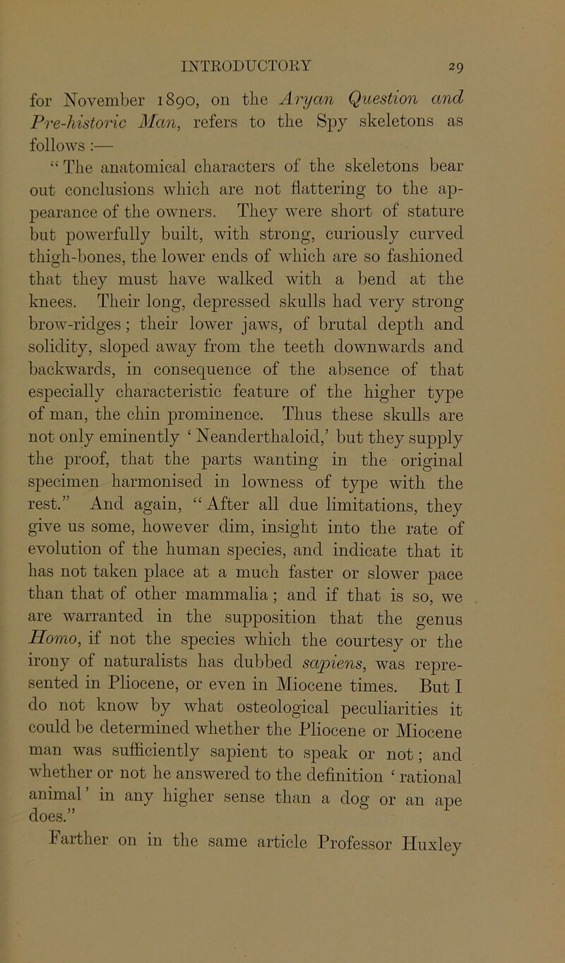 for November 1890, on the Aryan Question and Pre-historic Alan, refers to the Spy skeletons as follows :— “ The anatomical characters of the skeletons bear out conclusions which are not flattering to the ap- pearance of the owners. They were short of stature but powerfully built, with strong, curiously curved thigh-bones, the lower ends of which are so fashioned that they must have walked with a bend at the knees. Their long, depressed skulls had very strong brow-ridges; their lower jaws, of brutal depth and solidity, sloped away from the teeth downwards and backwards, in consequence of the absence of that especially characteristic feature of the higher type of man, the chin prominence. Thus these skulls are not only eminently ‘ Neanderthaloid,’ but they supply the proof, that the parts wanting in the original specimen harmonised in lowness of type with the rest.” And again, “After all due limitations, they give us some, however dim, insight into the rate of evolution of the human species, and indicate that it has not taken place at a much faster or slower pace than that of other mammalia ; and if that is so, we are warranted in the supposition that the genus Homo, if not the species which the courtesy or the irony of naturalists has dubbed sapiens, was repre- sented in Pliocene, or even in Miocene times. But I do not know by what osteological peculiarities it could be determined whether the Pliocene or Miocene man was sufficiently sapient to speak or not; and whether or not he answered to the definition c rational animal’ in any higher sense than a dog or an ape does.” Farther on in the same article Professor Huxley