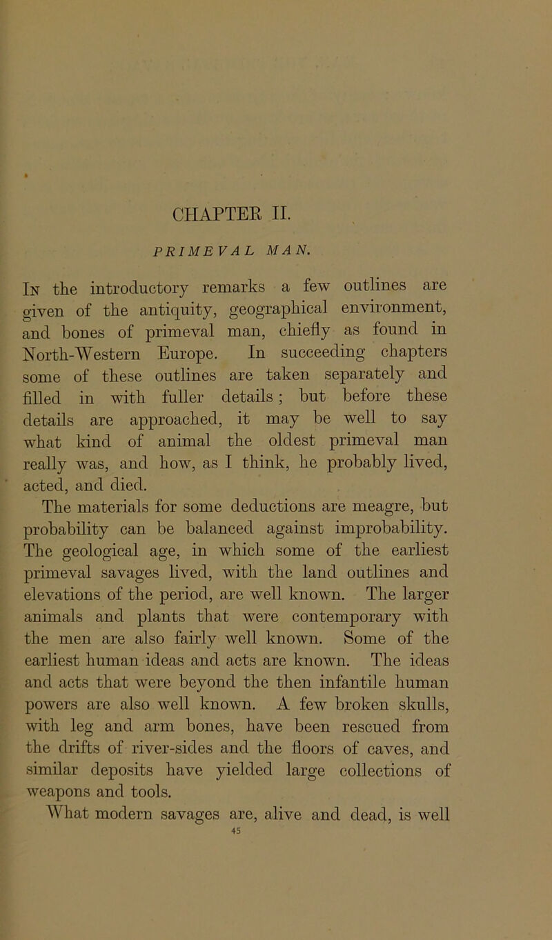 CHAPTER II. PRIMEVAL MAN. In the introductory remarks a few outlines are given of the antiquity, geographical environment, and bones of primeval man, chiefly as found in North-Western Europe. In succeeding chapters some of these outlines are taken separately and filled in with fuller details ; but before these details are approached, it may be well to say what kind of animal the oldest primeval man really was, and how, as I think, he probably lived, acted, and died. The materials for some deductions are meagre, but probability can be balanced against improbability. The geological age, in which some of the earliest primeval savages lived, with the land outlines and elevations of the period, are well known. The larger animals and plants that were contemporary with the men are also fairly well known. Some of the earliest human ideas and acts are known. The ideas and acts that were beyond the then infantile human powers are also well known. A few broken skulls, with leg and arm bones, have been rescued from the drifts of river-sides and the floors of caves, and similar deposits have yielded large collections of weapons and tools. What modern savages are, alive and dead, is well