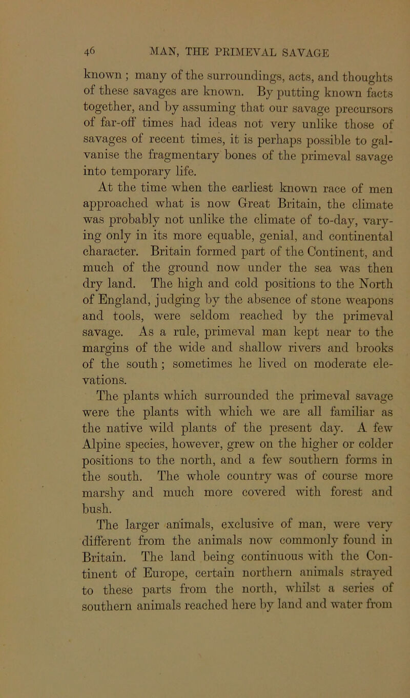 known ; many of the surroundings, acts, and thoughts of these savages are known. By putting known facts together, and by assuming that our savage precursors of far-off times had ideas not very unlike those of savages of recent times, it is perhaps possible to gal- vanise the fragmentary bones of the primeval savage into temporary life. At the time when the earliest known race of men approached what is now Great Britain, the climate was probably not unlike the climate of to-day, vary- ing only in its more equable, genial, and continental character. Britain formed part of the Continent, and much of the ground now under the sea was then dry land. The high and cold positions to the North of England, judging by the absence of stone weapons and tools, were seldom reached by the primeval savage. As a rule, primeval man kept near to the margins of the wide and shallow rivers and brooks O of the south ; sometimes he lived on moderate ele- vations. The plants which surrounded the primeval savage were the plants with which we are all familiar as the native wild plants of the present day. A few Alpine species, however, grew on the higher or colder positions to the north, and a few southern forms in the south. The whole country was of course more marshy and much more covered with forest and bush. The larger animals, exclusive of man, were very different from the animals now commonly found in Britain. The land being continuous with the Con- tinent of Europe, certain northern animals strayed to these parts from the north, whilst a series of southern animals reached here by land and water from